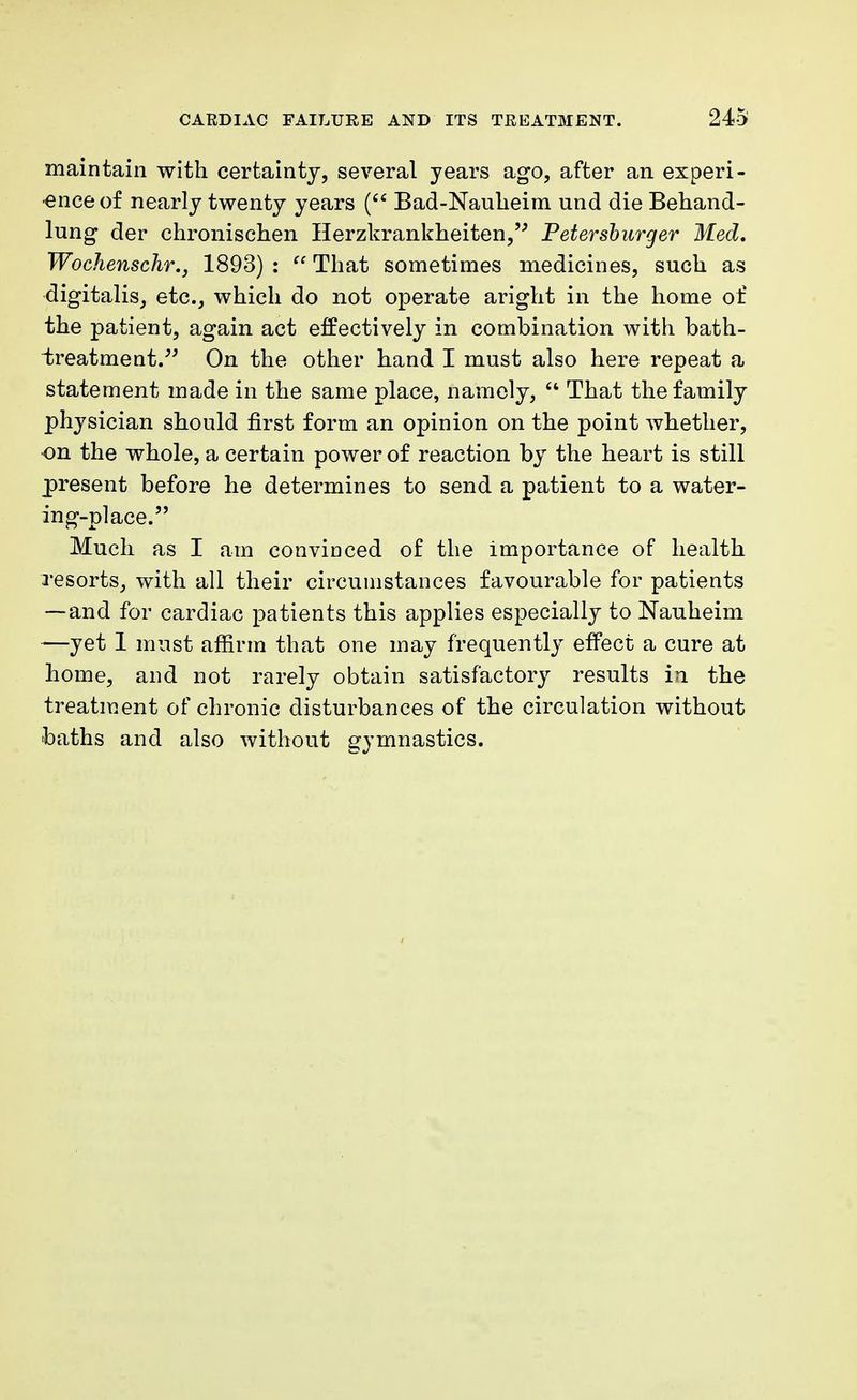 maintain with certainty, several years ago, after an experi- ence of nearly twenty years ( Bad-Naukeim und die Behand- lung der chronischen Herzkrankheiten, Petersburger Med, Wochenschr., 1893) : That sometimes medicines, such as digitalis, etc., which do not operate aright in the home of the patient, again act effectively in combination with bath- treatment. On the other hand I must also here repeat a statement made in the same place, namely, That the family physician should first form an opinion on the point whether, on the whole, a certain power of reaction by the heart is still present before he determines to send a patient to a water- ing-place. Much as I am convinced of the importance of health resorts, with all their circumstances favourable for patients —and for cardiac patients this applies especially to Nauheim —yet 1 must affirm that one may frequently effect a cure at home, and not rarely obtain satisfactory results in the treatment of chronic disturbances of the circulation without baths and also without gymnastics.