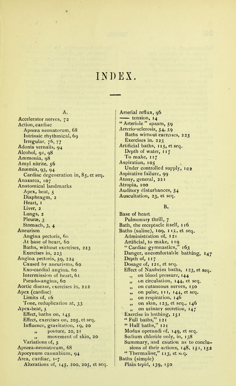 INDEX. A. Accelerator nerves, 72 Action, cardiac Apncea neonatorum, 68 Intrinsic rhythmical, 69 Irregular, 76, 77 Adonis vernalis, 94 Alcohol, 91, 98 Ammonia, 98 Amyl nitrite, 56 Anaemia, 93, 94 Cardiac degeneration in, 85, et seq. Anasarca, 107 Anatomical landmarks Apex, beat, 5 Diaphragm, 2 Heait, 1 Liver, 2 Lungs, 2 Pleurae, 3 Stomach, 3, 4 Aneurism Angina pectoris, 60 At base of heart, 60 Baths, without exercises, 223 Exercises in, 223 Angina pectoris, 59, 224 Caused by aneurisms, 60 Exo-cardial angina. 60 Intermission of heart, 61 Pseudo-angina, 60 Aortic disease, exercises in, 222 Apex (cardiac) Limits of, 16 Tone, reduplication at, 33 Apex-beat, 5 Effect, baths on, 145 Effect, exercises on, 205, et seq. Influence, gravitation, 19, 20 „ posture, 20, 21 ,, movement of skin, 20 Variations of, 5 Apncea-neonatorum, 68 Apocynum cannabium, 94 Area, cardiac, 1-7 Alterations of, 145, 200, 205, et seq. Arterial reflux, 96 —— tension, 14 Arteriole spasm, 59 Arterio-sclerosis, 54, 59 Baths without exercises, 223 Exercises in, 223 Artificial baths, U5,etseq. Depth of water, 11 7 To make, 117 Aspiration, 105 Under controlled supply, 102 Aspirative failure, 99 Atony, general, 221 Atropia, 100 Auditory disturbances, 54 Auscultation, 23, et seq. B. Base of heart Pulmonary thrill, 7 Bath, the receptacle itself, 116 Baths (saline), 109, 1 15, et seq. Administration of, 121 Artificial, to make, 119  Cardiac gymnastics, 163 Danger, uncomfortable bathing, itf Depth of, 117 Dosage of, 121, et seq. Effect of Nauheim baths, 123, et seq. ,, on blood pressure, 144 „ on circulation, 144, et seq. „ on cutaneous nerves, 150 „ on pulse, ill, 144, et seq. „ on respiration, 146 ,, on skin, 123, et seq., 146 „ on urinary secretion, 147 Exercise in bathing, 151  Full baths, I2i  Half baths,' 121 Modus operandi of, 149, et seq. Sodium chloride only, in, 138 Summary, and caution as to conclu- sions of their actions, 148, 151, 152  Thermaliue, 113, et stq. Baths (simple) Plain tepid, 139, 150