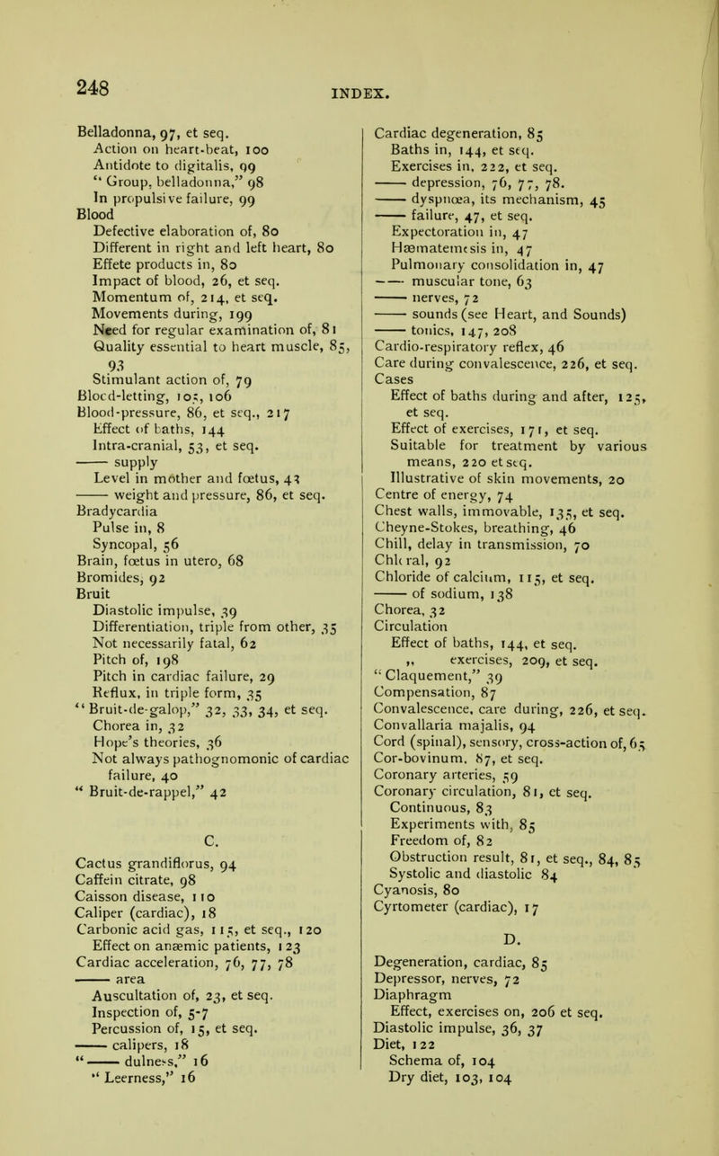 INDEX. Belladonna, 97, et seq. Action on heart-beat, 100 Antidote to digitalis, qg '* Group, belladonna, 98 In propulsive failure, 99 Blood Defective elaboration of, 80 Different in right and left heart, 80 Effete products in, 80 Impact of blood, 26, et seq. Momentum of, 214, et seq. Movements during, 199 Need for regular examination of, 81 Quality essential to heart muscle, 85, 93 Stimulant action of, 79 Blocd-letting, 105, 106 Blood-pressure, 86, et seq., 217 Effect of baths, 144 Intra-cranial, 53, et seq. supply- Level in mother and foetus, 43 weight and pressure, 86, et seq. Bradycardia Pulse in, 8 Syncopal, 56 Brain, foetus in utero, 68 Bromides, 92 Bruit Diastolic impulse, 39 Differentiation, triple from other, 35 Not necessarily fatal, 62 Pitch of, 198 Pitch in cardiac failure, 29 Reflux, in triple form, 35 Bruit-de-galop, 32, 33, 34, et seq. Chorea in, 32 Hope's theories, 36 Not always pathognomonic of cardiac failure, 40 ** Bruit-de-rappel, 42 C. Cactus grandiflorus, 94 Caffein citrate, 98 Caisson disease, 110 Caliper (cardiac), 18 Carbonic acid gas, 115, et seq., 120 Effect on anaemic patients, 123 Cardiac acceleration, 76, 77, 78 area Auscultation of, 23, et seq. Inspection of, 5-7 Percussion of, 15, et seq. calipers, 18 dulne^s, 16 Leerness, 16 Cardiac degeneration, 85 Baths in, 144, et seq. Exercises in, 222, et seq. depression, 76, 77, 78. dyspnoea, its mechanism, 45 failure, 47, et seq. Expectoration in, 47 Haamatemesis in, 47 Pulmonary consolidation in, 47 muscular tone, 63 ■ nerves, 72 sounds (see Heart, and Sounds) tonics, 147, 208 Cardio-respiratory reflex, 46 Care during convalescence, 226, et seq. Cases Effect of baths during and after, 125, et seq. Effect of exercises, 171, et seq. Suitable for treatment by various means, 220 et seq. Illustrative of skin movements, 20 Centre of energy, 74 Chest walls, immovable, 135, et seq. Cheyne-Stokes, breathing, 46 Chill, delay in transmission, 70 ChUral, 92 Chloride of calcium, 115, et seq. of sodium, 138 Chorea, 32 Circulation Effect of baths, 144, et seq. ,, exercises, 209, et seq. Claquement, 39 Compensation, 87 Convalescence, care during, 226, etseq. Convallaria majalis, 94 Cord (spinal), sensory, cross-action of, 63 Cor-bovinum. 87, et seq. Coronary arteries, 59 Coronary circulation, 81, et seq. Continuous, 83 Experiments with, 85 Freedom of, 82 Obstruction result, 8r, et seq., 84, 8^ Systolic and diastolic 84 Cyanosis, 80 Cyrtometer (cardiac), 17 D. Degeneration, cardiac, 85 Depressor, nerves, 72 Diaphragm Effect, exercises on, 206 et seq. Diastolic impulse, 36, 37 Diet, 122 Schema of, 104 Dry diet, 103, 104