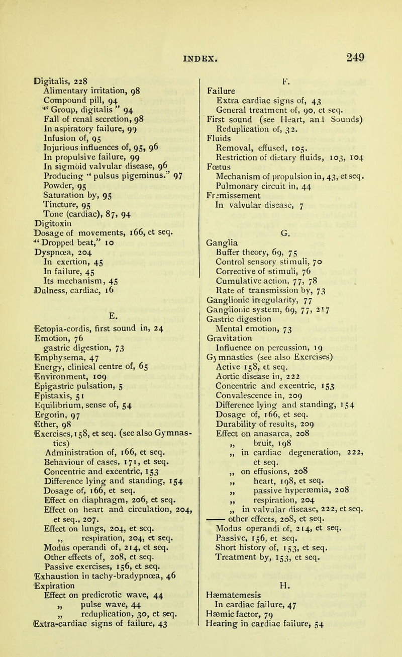 Digitalis, 228 Alimentary irritation, 98 Compound pill, 94 Group, digitalis 94 Fall of renal secretion, 98 In aspiratory failure, 99 Infusion of, 95 Injurious influences of, 95, 96 In propulsive failure, 99 In sigmoid valvular disease, 96 Producing #< pulsus pigeminus/' 97 Powder, 95 Saturation by, 95 Tincture, 95 Tone (cardiac), 87, 94 Digitoxin Dosage of movements, 166, et seq. Dropped beat, 10 Dyspnoea, 204 In exertion, 45 In failure, 45 Its mechanism, 45 Dulness, cardiac, 16 E. Ectopia-cordis, first sound in, 24 Emotion, 76 gastric digestion, 73 Emphysema, 47 Energy, clinical centre of, 65 Environment, 109 Epigastric pulsation, 5 Epistaxis, 51 Equilibrium, sense of, 54 Ergotin, 97 Ether, 98 Exercises, 158, et seq. (see also Gymnas- tics) Administration of, 166, et seq. Behaviour of cases, 171, et seq. Concentric and excentric, 153 Difference lying and standing, 154 Dosage of, 166, et seq. Effect on diaphragm, 206, et seq. Effect on heart and circulation, 204, et seq., 207. Effect on lungs, 204, et seq. ,, respiration, 204, et seq. Modus operandi of, 214, et seq. Other effects of, 208, et seq. Passive exercises, 156, et seq. Exhaustion in tachy-bradypncea, 46 Expiration Effect on predicrotic wave, 44 „ pulse wave, 44 „ reduplication, 30, et seq. Extra-cardiac signs of failure, 43 F. Failure Extra cardiac signs of, 43 General treatment of, 90, et seq. First sound (see Heart, an t Sounds) Reduplication of, 32. Fluids Removal, effused, 105. Restriction of dietary fluids, 103, 104 Foetus Mechanism of propulsion in, 43, et seq. Pulmonary circuit in, 44 Fr »missement In valvular disease, 7 G. Ganglia Buffer theory, 69, 75 Control sensory stimuli, 70 Corrective of stimuli, 76 Cumulative action, 77, 78 Rate of transmission by, 73 Ganglionic irregularity, 77 Ganglionic system, 69, 77, 2T7 Gastric digestion Mental emotion, 73 Gravitation Influence on percussion, 19 G) mnastics (see also Exercises) Active 158, et seq. Aortic disease in, 222 Concentric and excentric, 153 Convalescence in, 209 Difference lying and standing, 154 Dosage of, 166, et seq. Durability of results, 209 Effect on anasarca, 208 „ bruit, 198 ,, in cardiac degeneration, 222, et seq. ,, on effusions, 208 „ heart, 198, et seq. „ passive hyperemia, 208 ,, respiration, 204 „ in valvular disease, 222, et seq. other effects, 208, et seq. Modus operandi of, 214, et seq. Passive, 156, et seq. Short history of, 153, et seq. Treatment by, 153, et seq. H. Haematemesis In cardiac failure, 47 Haemic factor, 79 Hearing in cardiac failure, 54