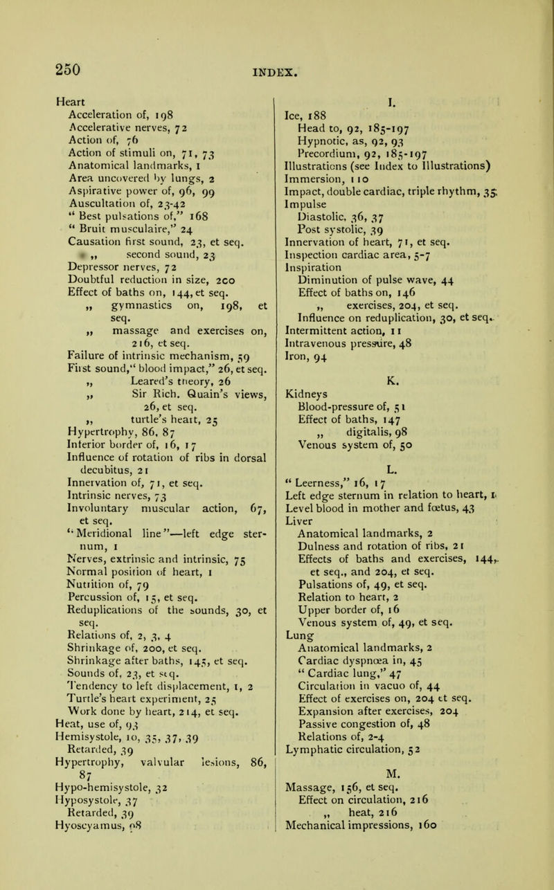 Heart Acceleration of, 198 .Accelerative nerves, 72 Action of, 76 Action of stimuli on, 71, 73 Anatomical landmarks, I Area uncovered by lungs, 2 Aspirative power of, 96, 99 Auscultation of, 23-42 Best pulsations of, 168 u Bruit musculaire, 24 Causation first sound, 23, et seq. ,, second sound, 23 Depressor nerves, 72 Doubtful reduction in size, 2CO Effect of baths on, 144, et seq. „ gymnastics on, 198, et seq. „ massage and exercises on, 216, et seq. Failure of intrinsic mechanism, 59 First sound, blood impact, 26, et seq. „ Leared's trieory, 26 „ Sir Rich. Quain's views, 26,et seq. „ turtle's heart, 25 Hypertrophy, 86, 87 Interior border of, 16, 17 Influence of rotation of ribs in dorsal decubitus, 21 Innervation of, 71, et seq. Intrinsic nerves, 73 Involuntary muscular action, 67, et seq. {i Meridional line—left edge ster- num, 1 Nerves, extrinsic and intrinsic, 75 Normal position of heart, 1 Nutiition of, 79 Percussion of, 15, et seq. Reduplications of the bounds, 30, et seq. Relations of, 2, 3, 4 Shrinkage of, 200, et seq. Shrinkage after baths, 145, et seq. Sounds of, 23, et stq. Tendency to left displacement, 1, 2 Turtle's heart experiment, 25 Work done by heart, 214, et seq. Heat, use of, 93 Hemisystole, 10, 35, 37, 39 Retarded, 39 Hypertrophy, valvular lesions, 86, 87 Hypo-hemisystole, 32 Hyposystole, 37 Retarded, 39 Hyoscyamus, 08 I. Ice, 188 Head to, 92, 185-197 Hypnotic, as, 92, 93 Precordium, 92, 185-197 Illustrations (see Index to Illustrations) Immersion, 110 Impact, double cardiac, triple rhythm, 35; Impulse Diastolic. 36, 37 Post systolic, 39 Innervation of heart, 71, et seq. Inspection cardiac area, 5-7 Inspiration Diminution of pulse wave, 44 Effect of baths on, 146 „ exercises, 204, et seq. Influence on reduplication, 30, et seq.. Intermittent action, 11 Intravenous pressure, 48 Iron, 94 K. Kidneys Blood-pressure of, 51 Effect of baths, 147 „ digitalis, 98 Venous system of, 50 L. Leerness, 16, 17 Left edge sternum in relation to heart, 1 Level blood in mother and foetus, 43 Liver Anatomical landmarks, 2 Dulness and rotation of ribs, 21 Effects of baths and exercises, 144^ et seq., and 204, et seq. Pulsations of, 49, et seq. Relation to heart, 2 Upper border of, 16 Venous system of, 49, et seq. Lung Anatomical landmarks, 2 Cardiac dyspnoea in, 45 Cardiac lung, 47 Circulation in vacuo of, 44 Effect of exercises on, 204 tt seq. Expansion after exercises, 204 Passive congestion of, 48 Relations of, 2-4 Lymphatic circulation, 52 M. Massage, 156, et seq. Effect on circulation, 216 „ heat, 216 Mechanical impressions, 160
