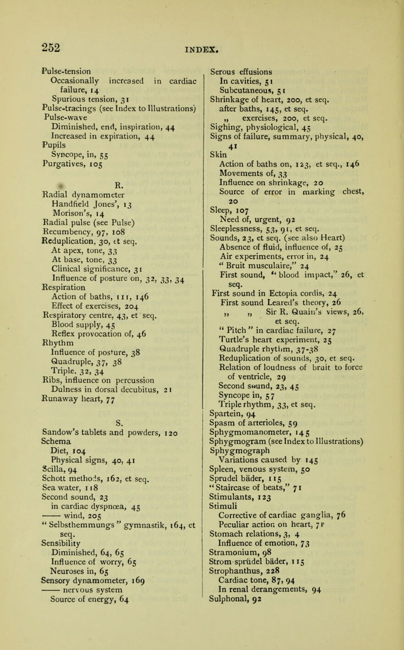 Pulse-tension Occasionally increased in cardiac failure, 14 Spurious tension, 31 Pulse-tracings (see Index to Illustrations) Pulse-wave Diminished, end, inspiration, 44 Increased in expiration, 44 Pupils Syncope, in, 55 Purgatives, 105 R. Radial dynamometer Handheld Jones', 13 Morison's, 14 Radial pulse (see Pulse) Recumbency, 97, 108 Reduplication, 30, tt seq. At apex, tone, 33 At base, tone, 33 Clinical significance, 31 Influence of posture on, 32, 33, 34 Respiration Action of baths, nr, 146 Effect of exercises, 204 Respiratory centre, 43, et seq. Blood supply, 45 Reflex provocation of, 46 Rhythm Influence of posture, 38 Quadruple, 37, 38 Triple. 32, 34 Ribs, influence on percussion Dulness in dorsal decubitus, 21 Runaway heart, 77 S. Sandow's tablets and powders, 120 Schema Diet, 104 Physical signs, 40, 41 Scilla, 94 Schott methods, 162, et seq. Sea water, 118 Second sound, 23 in cardiac dyspnoea, 45 wind, 205 Selbsthemmungs gymnastik, 164, et seq. Sensibility Diminished, 64, 65 Influence of worry, 65 Neuroses in, 65 Sensory dynamometer, 169 nervous system Source of energy, 64 Serous effusions In cavities, 51 Subcutaneous, 51 Shrinkage of heart, 200, et seq. after baths, 145, et seq. „ exercises, 200, et seq. Sighing, physiological, 45 Signs of failure, summary, physical, 40, Skin Action of baths on, 123, et seq., 146 Movements of, 33 Influence on shrinkage, 20 Source of error in marking chest, 20 Sleep, 107 Need of, urgent, 92 Sleeplessness, 53, 91, et seq. Sounds, 23, et seq. (see also Heart) Absence of fluid, influence of, 25 Air experiments, error in, 24 Bruit musculaire, 24 First sound, u blood impact, 26, et seq. First sound in Ectopia cordis, 24 First sound Leared's theory, 26 „ „ Sir R. Quain's views, 26, et seq. Pitch in cardiac failure, 27 Turtle's heart experiment, 25 Quadruple rhythm, 37-38 Reduplication of sounds, 30, et seq. Relation of loudness of bruit to force of ventricle, 29 Second swund, 23, 45 Syncope in, 5 7 Triple rhythm, 33, et seq. Spartein, 94 Spasm of arterioles, 59 Sphygmomanometer, 145 Sphygmogram (see Index to Illustrations) Sphygmograph Variations caused by 145 Spleen, venous system, 50 Sprudel bader, 115 Staircase of beats, 71 Stimulants, 123 Stimuli Corrective of cardiac ganglia, 76 Peculiar action on heart, 7 f Stomach relations, 3, 4 Influence of emotion, 73 Stramonium, 98 Strom sprudel bader, 115 Strophanthus, 228 Cardiac tone, 87, 94 In renal derangements, 94 Sulphonal, 92