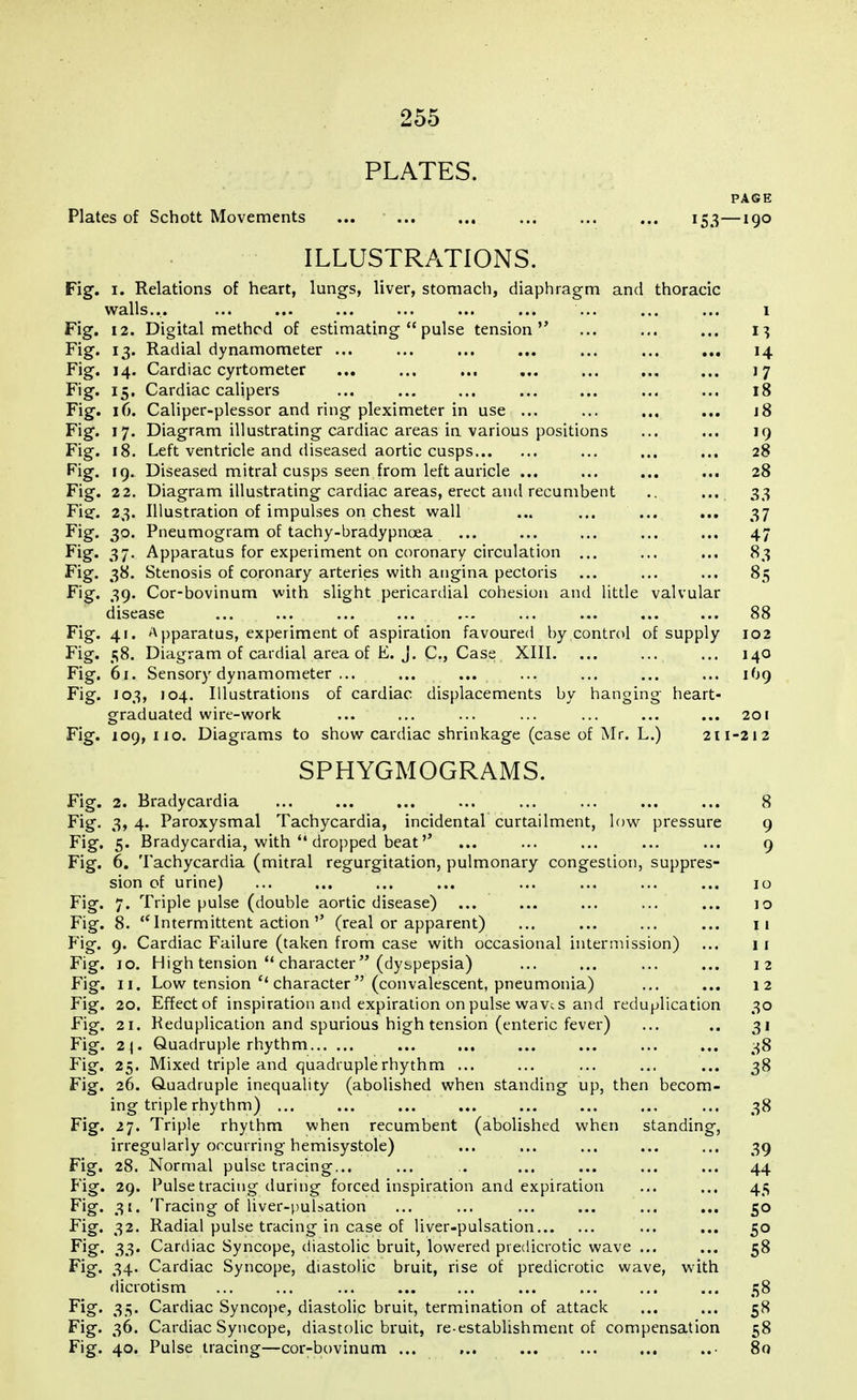 PLATES. PAGE Plates of Schott Movements ... ... ... ... ... ... 153—190 ILLUSTRATIONS. Fig. 1. Relations of heart, lungs, liver, stomach, diaphragm and thoracic walls... ... ... ... ... ... ... ... ... ... i Fig. 12. Digital method of estimatingpulse tension ... ... ... 13 Fig. 13. Radial dynamometer ... ... ... ... ... ... ... 14 Fig. 14. Cardiac cyrtometer ... ... ... ... ... ... ... 17 Fig. 15. Cardiac calipers ... ... ... ... ... ... ... 18 Fig. 16. Caliper-plessor and ring pleximeter in use ... ... ... ... j8 Fig. 17. Diagram illustrating cardiac areas in various positions ... ... 19 Fig. 18. Left ventricle and diseased aortic cusps ... ... ... 28 Fig. 19. Diseased mitral cusps seen from left auricle ... ... ... ... 28 Fig. 22. Diagram illustrating cardiac areas, erect and recumbent .. ... 33 Fief. 23. Illustration of impulses on chest wall ... ... ... ... 37 Fig. 30. Pneumogram of tachy-bradypncea ... ... ... ... ... 47 Fig. 37. Apparatus for experiment on coronary circulation ... ... ... 83 Fig. 38. Stenosis of coronary arteries with angina pectoris ... ... ... 85 Fig. 39. Cor-bovinum with slight pericardial cohesion and little valvular disease ... ... ... ... ... ... ... ... ... 88 Fig. 41. Apparatus, experiment of aspiration favoured by control of supply 102 Fig. 58. Diagram of cardial area of E. J. C, Case XIII. ... ... ... 140 Fig. 61. Sensory dynamometer ... ... ... ... ... ... ... 1O9 Fig. 103, 104. Illustrations of cardiac displacements by hanging heart- graduated wire-work ... ... ... ... ... ... ... 201 Fig. 109, 110. Diagrams to show cardiac shrinkage (case of Mr. L.) 211-212 SPHYGMOGRAMS. Fig. 2. Bradycardia ... ... ... ... ... ... ... ... 8 Fig. 3, 4. Paroxysmal Tachycardia, incidental curtailment, low pressure 9 Fig. 5. Bradycardia, with dropped beat'' ... ... ... ... ... 9 Fig. 6. Tachycardia (mitral regurgitation, pulmonary congestion, suppres- sion of urine) ... ... ... ... ... ... ... ... 10 Fig. 7. Triple pulse (double aortic disease) ... ... ... ... ... 10 Fig. 8. Intermittent action'' (real or apparent) ... ... ... ... 11 Fig. 9. Cardiac Failure (taken from case with occasional intermission) ... 11 Fig. 10. High tension character (dyspepsia) ... ... ... ... 12 Fig. 11. Low tension c< character (convalescent, pneumonia) ... ... 12 Fig. 20. Effectof inspiration and expiration on pulse wave s and reduplication 30 Fig. 21. Reduplication and spurious high tension (enteric fever) ... .. 31 Fig. 2\. Quadruple rhythm ... ... ... ... ... ... 38 Fig. 25. Mixed triple and quadruple rhythm ... ... ... ... ... 38 Fig. 26. Quadruple inequality (abolished when standing up, then becom- ing triple rhythm) ... ... ... ... ... ... ... ... 38 Fig. 27. Triple rhythm when recumbent (abolished when standing, irregularly occurring hemisystole) ... ... ... ... ... 39 Fig. 28. Normal pulse tracing... ... .. ... ... ... ... 44 Fig. 29. Pulse tracing during forced inspiration and expiration ... ... 45 Fig. 31, Tracing of liver-pulsation ... ... ... ... ... ... 50 Fig. 32. Radial pulse tracing in case of liver-pulsation ... ... 50 Fig. 33. Cardiac Syncope, diastolic bruit, lowered pvedicrotic wave ... ... 58 Fig. 34. Cardiac Syncope, diastolic bruit, rise of predicrotic wave, with Microti sm ... ... ... ... ... ... ... ... ... 58 Fig. 35. Cardiac Syncope, diastolic bruit, termination of attack ... ... 58 Fig. 36. Cardiac Syncope, diastolic bruit, re-establishment of compensation 58 Fig. 40. Pulse tracing—cor-bovinum ... ... ... ... ... ..- 80
