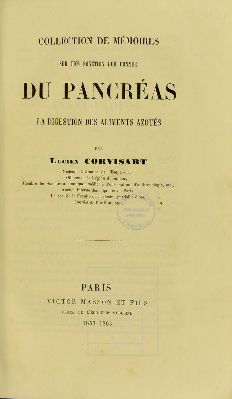 SDR UNE FONCTION PEU CONNUE DU PANCRÉAS LA DIGESTION DES ALIMENTS AZOTÉS PAR Médecin Ordinaire de l'Eraperfiir, Oflîcier de la Légion d'iionneur, Membre des Sociétés anatomique, médic;i)e d'observalion, d'anthropologie, Ancien interne des hôpitaux de Paris, Lauréat de la Faculté de médecine (médaille d'or), Laurent de l'Ioftllut, elc. « PARIS VICTOR MASSON ET FILS PLACE DE L'ÉCOLE-DE-MÉDECir/E 1857-1863