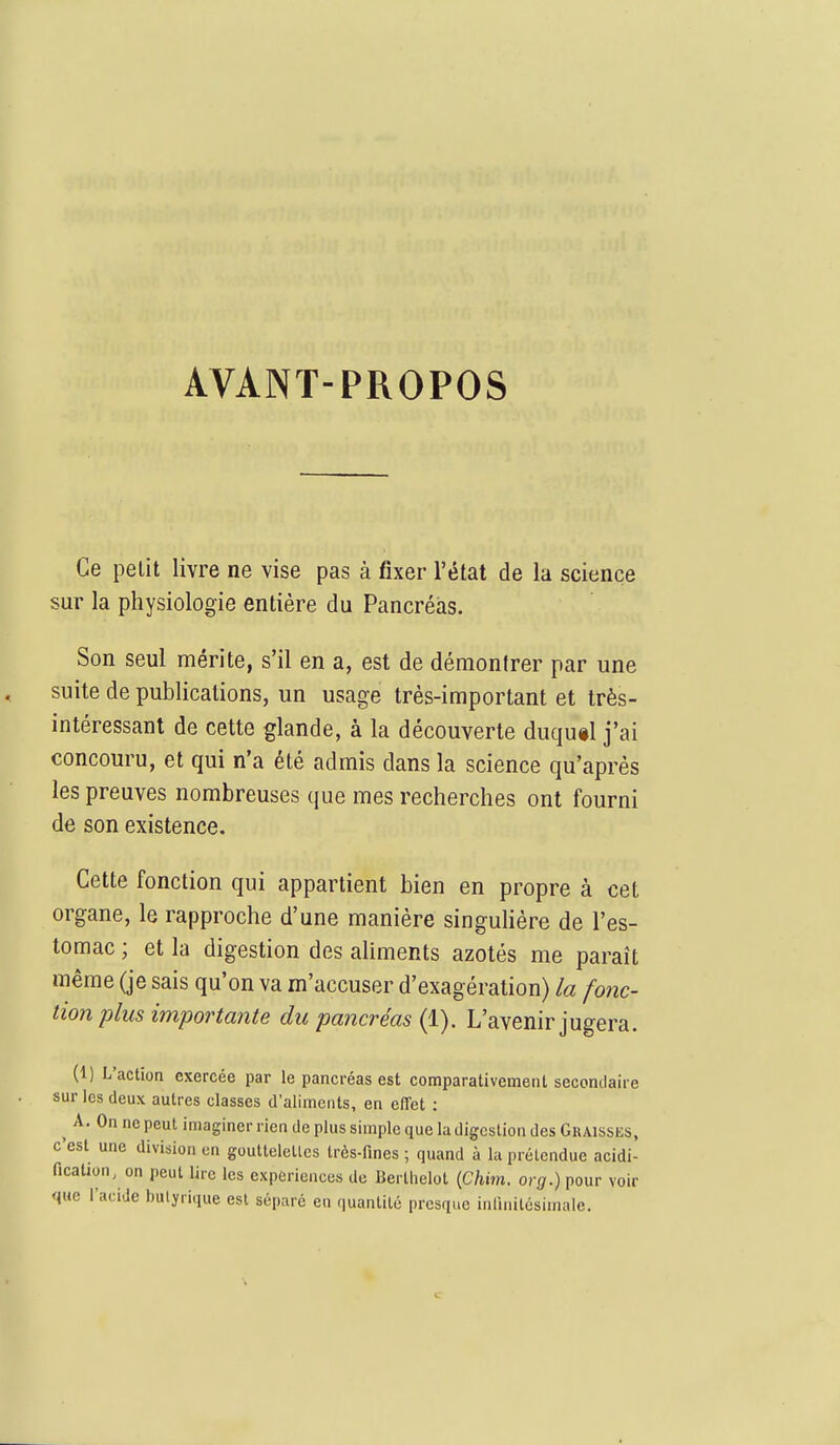 AVANT-PROPOS Ce petit livre ne vise pas à fixer l'état de la science sur la physiologie entière du Pancréas. Son seul mérite, s'il en a, est de démontrer par une suite de publications, un usage très-important et très- intéressant de cette glande, à la découverte duqu«l j'ai concouru, et qui n'a été admis dans la science qu'après les preuves nombreuses que mes recherches ont fourni de son existence. Cette fonction qui appartient bien en propre à cet organe, le rapproche d'une manière singulière de l'es- tomac ; et la digestion des aliments azotés me paraît même (je sais qu'on va m'accuser d'exagération) la fonc- tion plus importante du pancréas (1). L'avenir jugera. (1) L'actioa exercée par le pancréas est comparativement secondaire sur les deux autres classes d'aliments, en effet : A. On ne peut imaginer rien de plus simple que la digestion des Graisses, c'est une division en goutlelellcs très-fines ; quand à la prétendue acidi- fication, on peut lire les expériences de Berlhelot {Chxm. org.) pour voir que l'acide butyrique est séparé en quantité presque inlinilésimale.