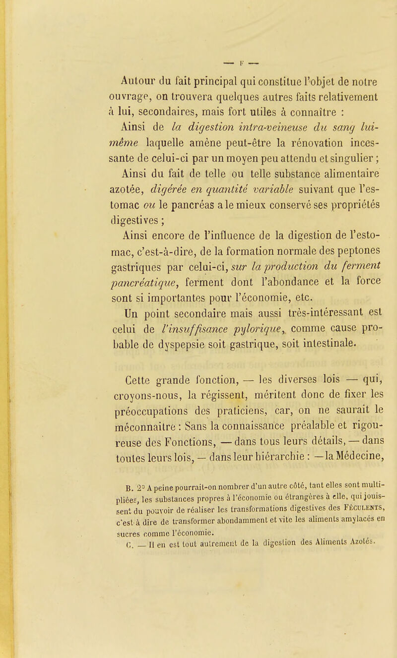 Autour du fait principal qui constitue l'objet de notre ouvrage, on trouvera quelques autres faits relativement à lui, secondaires, mais fort utiles à connaître : Ainsi de la digestion intra-veineuse du sang lui- même laquelle amène peut-être la rénovation inces- sante de celui-ci par un moyen peu attendu et singulier ; Ainsi du fait de telle ou telle substance alimentaire azotée, digérée en quantité variable suivant que l'es- tomac ou le pancréas aie mieux conservé ses propriétés digestives ; Ainsi encore de l'influence de la digestion de l'esto- mac, c'est-à-dire, de la formation normale des peptones gastriques par celui-ci, sur la production du ferment ■pancréatique, ferment dont l'abondance et la force sont si importantes pour l'économie, etc. Un point secondaire mais aussi très-intéressant est celui de l'insuffisance pylorique,, comme cause pro- bable de dyspepsie soit gastrique, soit intestinale. Cette grande fonction, — les diverses lois — qui, croyons-nous, la régissent, méritent donc de fixer les préoccupations des praticiens, car, on ne saurait le méconnaître : Sans la connaissance préalable et rigou- reuse des Fonctions, — dans tous leurs détails, — dans toutes leurs lois, — dans leur hiérarchie : —la Médecine, B. 2= A peine pourrait-on nombrer d'un autre côté, tant elles sont multi- pliées, les substances propres à l'économie ou étrangères à elle, qui jouis- sent du pouvoir de réaliser les transformations digestives des Féculents, c'est-à dire de transformer abondamment et vite les aliments amylacés en sucres comme l'économie. G. — Il en est tout autrement de la digestion des Aliments Azotés.