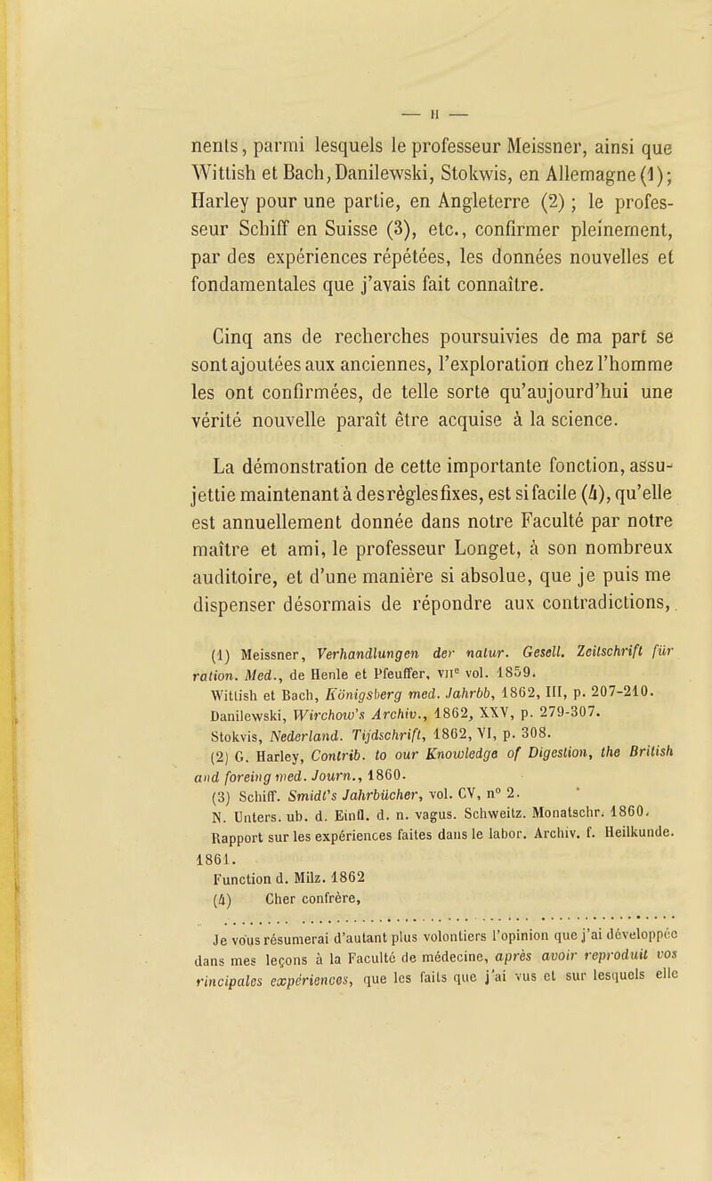 — H nents, parmi lesquels le professeur Meissner, ainsi que Wittish et Bach,Danilewski, Stokwis, en Allemagne (1); Harley pour une partie, en Angleterre (2) ; le profes- seur Scbiff en Suisse (3), etc., confirmer pleinement, par des expériences répétées, les données nouvelles et fondamentales que j'avais fait connaître. Cinq ans de recherches poursuivies de ma part se sont ajoutées aux anciennes, l'exploration chez l'homme les ont confirmées, de telle sorte qu'aujourd'hui une vérité nouvelle paraît être acquise à la science. La démonstration de cette importante fonction, assu- jettie maintenant à desréglesfixes, est si facile (k), qu'elle est annuellement donnée dans notre Faculté par notre maître et ami, le professeur Longet, à son nombreux auditoire, et d'une manière si absolue, que je puis me dispenser désormais de répondre aux contradictions,. (1) Meissner, Verhandlungen der natur. Gesell. Zeilschrift fur ration. Med., de Henle et Pfeuffer, V)i'= vol. 1859. Wittish et Bach, Konigsherg med. Jahrbb, 1862, III, p. 207-210. Danilewski, Wirchow'.'i Archiv., 1862, XXV, p. 279-307. Stokvis, Nederland. Tijdschrift, 1862, VI, p. 308. (2) G. Harley, Contrib. to our Knowledge of Digestion, Ihe Brilish and foreing wed. Journ., iSQO. (3) SchifF. SmidCs Jahrbucher, vol. CV, n 2. N. Unters. ub. d. EinQ. d. n. vagus. Schweitz. Monatschr. 1860. Rapport sur les expériences faites dans le labor. Archiv. f. Heilkunde. 1861. Functiond. Milz. 1862 {II) Cher confrère, Je vous résumerai d'autant plus volontiers l'opinion que j'ai développée dans mes leçons à la Faculté de médecine, après avoir reproduit vos rincipales expériences, que les faits que j'ai vus et sur lesquels elle