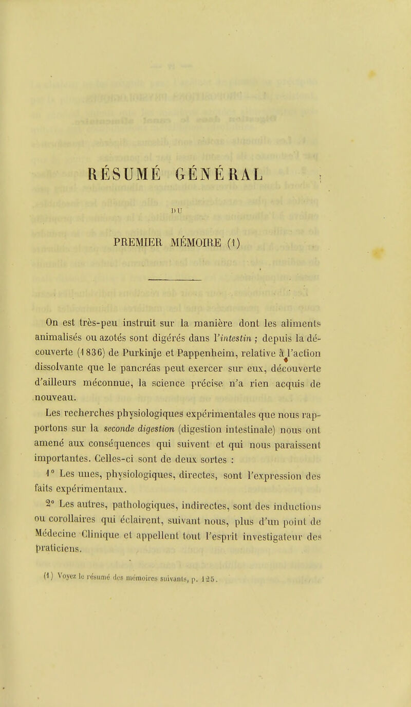 RÉSUMÉ GÉNÉRAL nu PREMIER MÉMOIRE (1) On est très-peu instruit sur la manière dont les aliments animalisés ou azotés sont digérés dans l'intestin ; depuis la dé- couverte (1836) de Purkinje et Pappenheim, relative à^l'action dissolvante que le pancréas peut exercer sur eux, découverte d'ailleurs méconnue, la science précise n'a rien acquis de nouveau. Les recherches physiologiques expérimentales que nous rap- portons sur la seconde digestion (digestion intestinale) nous ont amené aux conséquences qui suivent et qui nous paraissent importantes. Celles-ci sont de deux sortes : 1° Les unes, physiologiques, directes, sont l'expression des faits expérimentaux. 2» Les autres, pathologiques, indirectes, sont des inductions ou corollaires qui éclairent, suivant nous, plus d'un point de Médecine Clinique cl appellent tout l'esprit investigateur des praticiens.