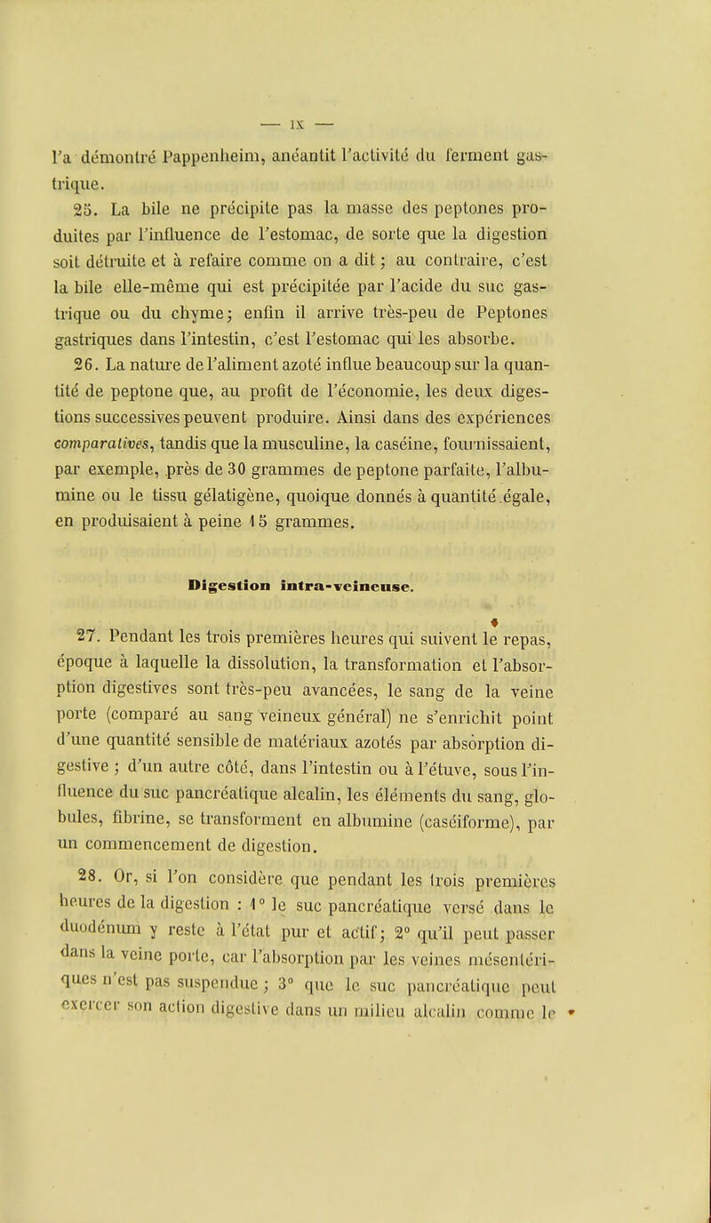 l'a démontré Pappenlieim, anéantit l'activité du ferment gas- trique. 25. La bile ne précipite pas la masse des peptones pro- duites par l'influence de l'estomac, de sorte que la digestion soit détruite et à refaire comme on a dit ; au contraire, c'est la bile elle-même qui est précipitée par l'acide du suc gas- trique ou du chyme j enfin il arrive très-peu de Peptones gastriques dans l'intestin, c'est l'estomac qui les absorbe. 26. La nature de l'aliment azoté influe beaucoup sur la quan- tité de peptone que, au profit de l'économie, les deux diges- tions successives peuvent produire. Ainsi dans des expériences comparatives, tandis que la musculine, la caséine, foiu'nissaient, par exemple, près de 30 grammes de peptone parfaite, l'albu- mine ou le tissu gélatigène, quoique donnés à quantité .égale, en produisaient à peine 15 grammes. Digestion intra-veincnse. 27. Pendant les trois premières heures qui suivent le repas, époque à laquelle la dissolution, la transformation et l'absor- ption digestives sont très-peu avancées, le sang de la veine porte (comparé au sang veineux général) ne s'enrichit point d'une quantité sensible de matériaux azotés par absorption di- gestive ; d'un autre côté, dans l'intestin ou à l'étuve, sous Tin- fluence du suc pancréatique alcalin, les éléments du sang, glo- bules, fibrine, se transforment en albumine (casciforme), par un commencement de digestion. 28. Or, si l'on considère que pendant les trois premières heures de la digestion : 1° le suc pancréatique versé dans le duodénum y reste à l'état pur et actif; 2° qu'il peut passer dans la veine porte, car l'absorption pai- les veines mésenléri- ques n'est pas suspendue ; 3» que le suc pancréatique peut exercer son action digesUve dans un milieu alcalin comme le •