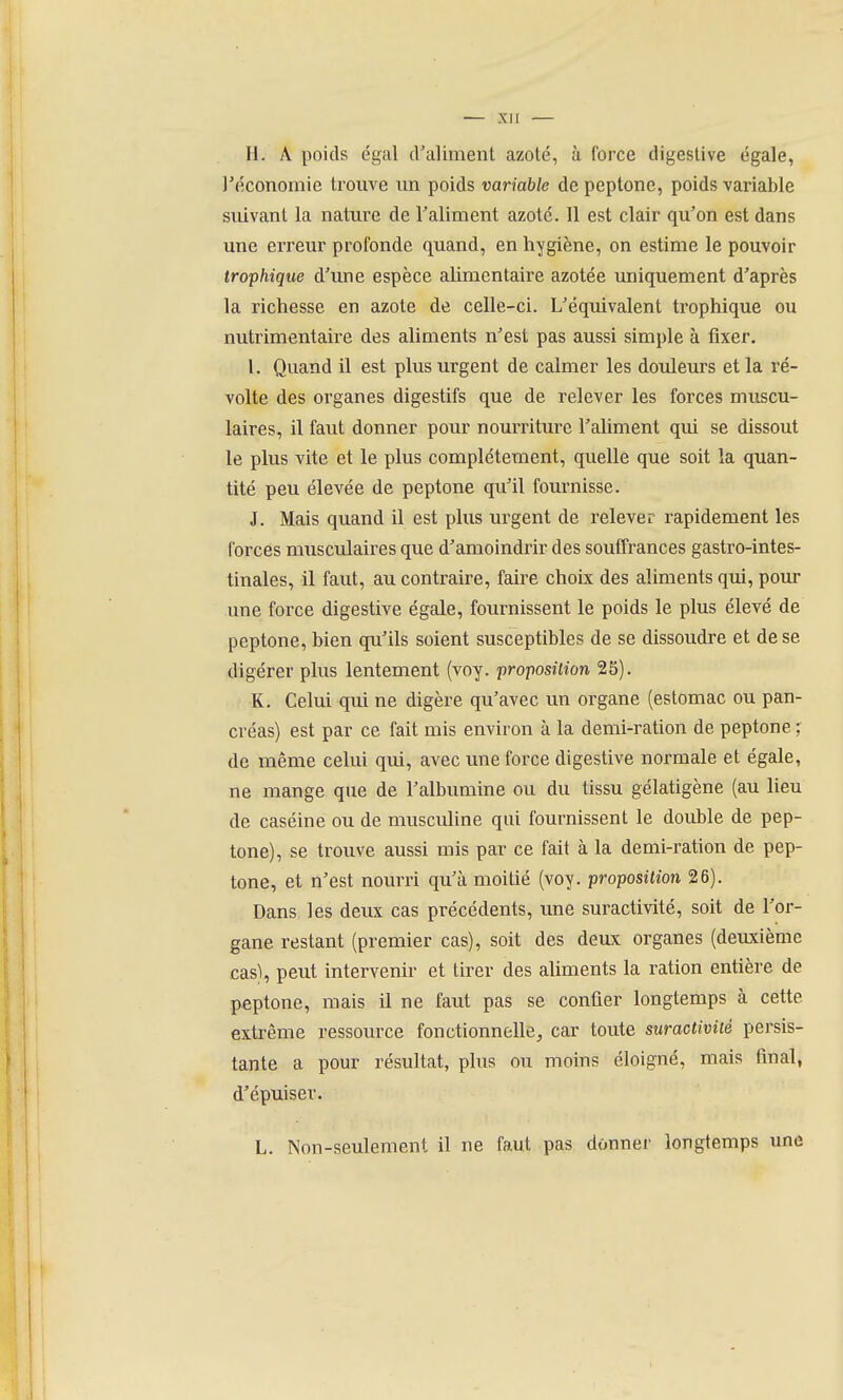 H. A poids égal d'aliment azoté, à force digeslive égale, ^économie trouve un poids variable depeptone, poids variable suivant la nature de Taliment azoté. 11 est clair qu'on est dans une erreur profonde quand, en hygiène, on estime le pouvoir trophique d'une espèce alimentaire azotée uniquement d'après la richesse en azote de celle-ci. L'équivalent trophique ou nutrimentaire des aliments n'est pas aussi simple à fixer. I. Quand il est plus urgent de calmer les douleurs et la ré- volte des organes digestifs que de relever les forces muscu- laires, il faut donner pour nourriture l'aliment qui se dissout le plus vite et le plus complètement, quelle que soit la quan- tité peu élevée de peptone qu'il fournisse. J. Mais quand il est plus urgent de relever rapidement les forces musculaires que d'amoindrir des soulTrances gastro-intes- tinales, il faut, au contraire, faire choix des aliments qui, pour une force digestive égale, fournissent le poids le plus élevé de peptone, bien qu'ils soient susceptibles de se dissoudre et de se digérer plus lentement (voy. proposilion 25). K. Celui qui ne digère qu'avec un organe (estomac ou pan- créas) est par ce fait mis environ à la demi-ration de peptone ; de même celui qui, avec une force digestive normale et égale, ne mange que de l'albumine ou du tissu gélatigène (au lieu de caséine ou de musculine qui fournissent le double de pep- tone), se trouve aussi mis par ce fait à la demi-ration de pep- tone, et n'est nourri qu'à moitié (voy. proposition 26). Dans les deux cas précédents, une suractivité, soit de l'or- gane restant (premier cas), soit des deux organes (deuxième cas\ peut intervenir et tirer des aliments la ration entière de peptone, mais il ne faut pas se confier longtemps à cette extrême ressource fonctionnelle, car toute suractivité persis- tante a pour résultat, plus ou moins éloigné, mais final, d'épuiser. L. Non-seulement il ne faut pas donner longtemps une