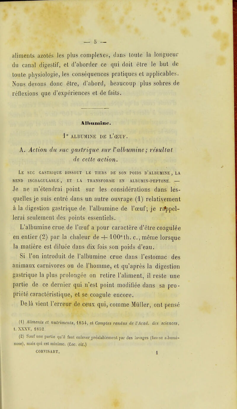 aliments azotés les plus complexet;, dans toute la longueur du Coinal digestif, et d'aborder ce qui doit être le but de toute physiologie, les conséquences pratiques et applicables. Nous devons donc être, d'abord, beaucoup plus sobres de réflexions que d'expériences et de faits. Albumine. j ALBUMINE DE L'ŒUF. A. Action du suc gastrique sur Valbumine ; résultat de cette action. Le suc GASTKIQUE DISSOUT LE TIERS DE SON POIDS D'ALBUMINE , LA REND INCOAGULABLE , ET LA TRANSFORME EN ALCUMIN-PEPTONE. — Je ne m'étendrai point sur les considérations dans les- quelles je suis entré dans un autre ouvrage (1) relativement à la digestion gastrique de l'albumine de l'œuf; je r^pel- lerai seulement des points essentiels. L'albumine crue de l'œuf a pour caractère d'être coagulée en entier (2) par la chaleur de + 100° th. c., même lorsque la matière est diluée dans dix fois son poids d'eau. Si l'on introduit de l'albumine crue dans l'estomac des animaux carnivores ou de l'homme, et qu'après la digestion gastrique la plus prolongée on retire l'aliment, il reste une partie de ce dernier qui n'est point modifiée dans sa pro- priété caractéristique, et se coagule encore. Delà vient l'erreur de ceux qui, comme Mûller, ont pensé H) Alimenle et nutriments, 185i, et Comptes rendus de VAcad. des sciences, l. XXXV, 1852 (2) Sauf une partie ([u'il faut eulevcr prcalablcmcnl par des lavages (^au^so a.ijunii- nose), mais qui est minime. [Loc. cit.) CORVISART. 1