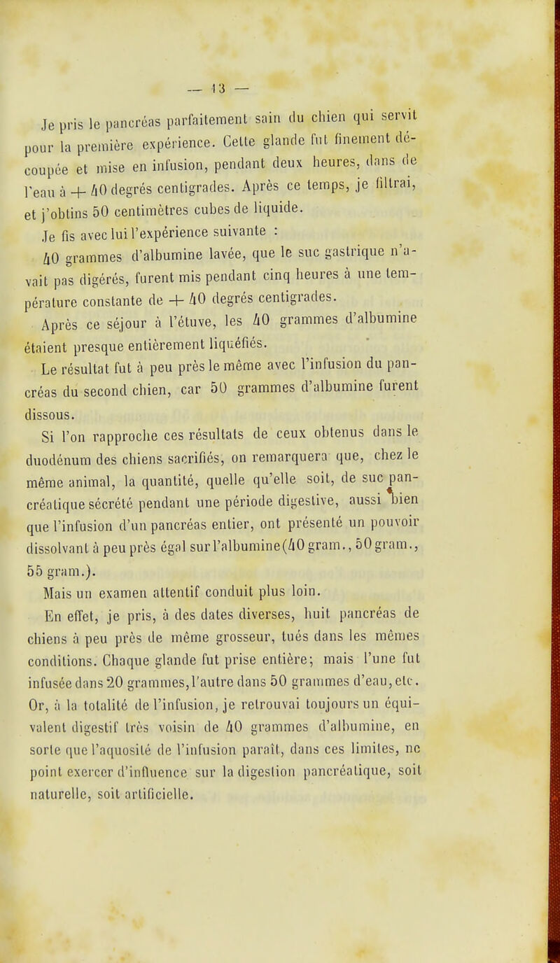 Je pris le pancréas parfaitement sain du chien qui servit pour la première expérience. Celte glande fut finement dé- coupée et mise en infusion, pendant deux heures, dans de l'eau à+ /1O degrés centigrades. Après ce temps, je filtrai, et j'obtins 50 centimètres cubes de liquide. Je fis avec lui l'expérience suivante : IiO grammes d'albumine lavée, que le suc gastrique n'a- vait pas digérés, furent mis pendant cinq heures à une tem- pérature constante de + hO degrés centigrades. Après ce séjour à l'étuve, les /lO grammes d'albumine étaient presque entièrement liquéfiés. Le résultat fut à peu près le même avec l'infusion du pan- créas du second chien, car 50 grammes d'albumine furent dissous. Si l'on rapproche ces résultats de ceux obtenus dans le duodénum des chiens sacrifiés, on remarquera que, chez le même animal, la quantité, quelle qu'elle soit, de suc pan- créatique sécrété pendant une période digeslive, aussi *l3ien que l'infusion d'un pancréas entier, ont présenté un pouvoir dissolvant à peu près égal sur l'albumine (ZiO gram., ôOgram., 55 gram.). Mais un examen attentif conduit plus loin. En effet, je pris, à des dates diverses, huit pancréas de chiens à peu près de même grosseur, tués dans les mêmes conditions. Chaque glande fut prise entière; mais l'une fut infusée dans 20 grammes,l'autre dans 50 grammes d'eau, etc. Or, à la totalité de l'infusion, je retrouvai toujours un équi- valent digestif très voisin de ZiO grammes d'albumine, en sorte que l'aquosité de l'infusion paraît, dans ces limites, ne point exercer d'influence sur la digestion pancréatique, soit naturelle, soit artificielle.