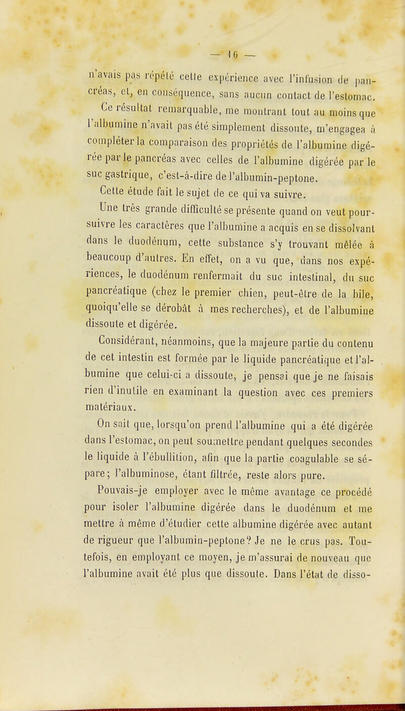 — IG ~ n'avais pas répété celle expérience avec i'inlusion de pan- créas, et, en conséquence, sans aucun contact de l'estomac. Ce résultat remarquable, me montrant tout au moins que l'albumine n'avait pas été simplement dissoute, m'engagea à compléter la comparaison des propriétés de l'albumine digé- rée par le pancréas avec celles de l'albumine digérée parle suc gastrique, c'est-à-dire de l'albumin-peptone. Cette étude fait le sujet de ce qui va suivre. Une très grande difficulté se présente quand on veut pour- suivre les caractères que l'albumine a acquis en se dissolvant dans le duodénum, cette substance s'y trouvant mêlée à beaucoup d'autres. En effet, on a vu que, dans nos expé- riences, le duodénum renfermait du suc intestinal, du suc pancréatique (chez le premier chien, peut-être de la bile, quoiqu'elle se dérobât à mes recherches), et de l'albumine dissoute et digérée. Considérant, néanmoins, que la majeure partie du contenu de cet intestin est formée par le liquide pancréatique et l'al- bumine que celui-ci a dissoute, je pensai que je ne faisais rien d'inutile en examinant la question avec ces premiers matériaux. On sait que, lorsqu'on prend l'albumine qui a été digérée dans l'estomac, on peut soumettre pendant quelques secondes le liquide à l'ébullilion, afin que la partie coagulable se sé- pare; l'albuminose, étant filtrée, reste alors pure. Pouvais-je employer avec le même avantage ce procédé pour isoler l'albumine digérée dans le duodén^un et me mettre à même d'étudier cette albumine digérée avec autant de rigueur que l'albumin-peptone? Je ne le crus pas. Tou- tefois, en employant ce moyen, je m'assurai de nouveau que l'albumine avait été plus que dissoute. Dans l'état de disso-