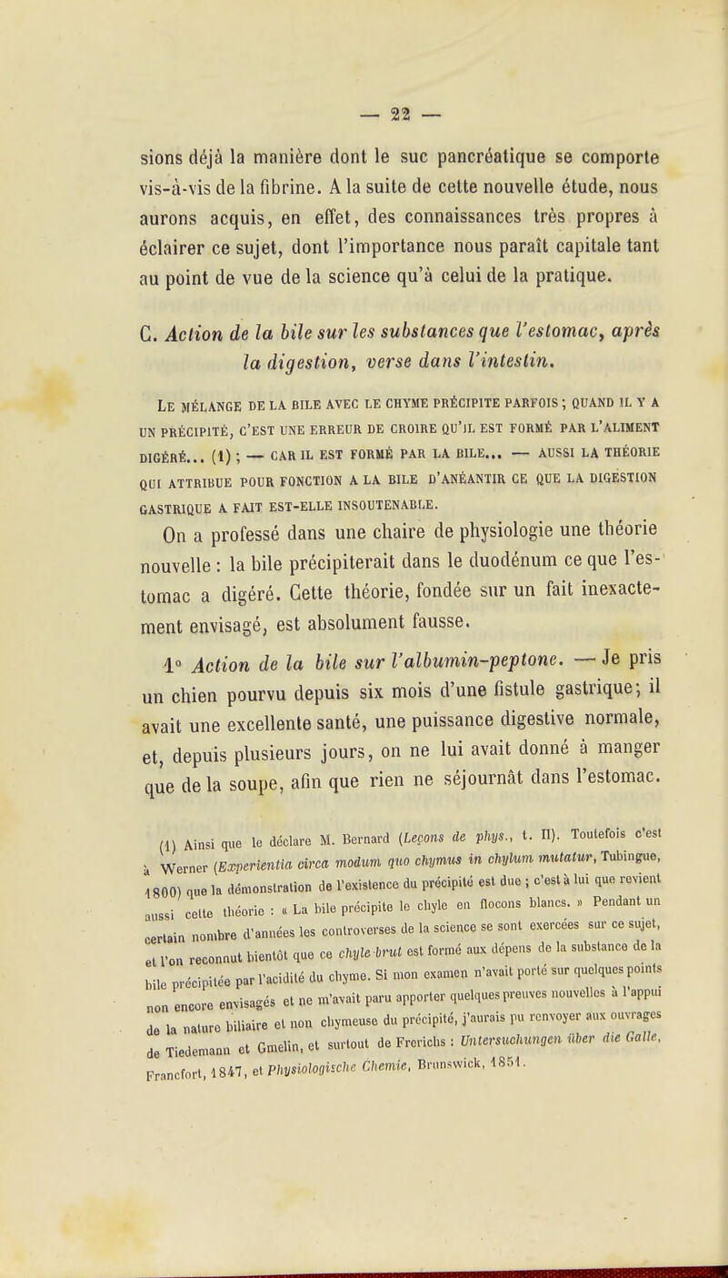 sions déjà la manière dont le suc pancréatique se comporte vis-à-vis de la fibrine. A la suite de cette nouvelle étude, nous aurons acquis, en effet, des connaissances très propres à éclairer ce sujet, dont l'importance nous paraît capitale tant au point de vue de la science qu'à celui de la pratique. C. Action de la bile sur les substances que l'estomac^ après la digestion, verse dans l'intestin. Le mélange de la bile avec le chyme précipite parfois ; quand il y a UN précipité, c'est une erreur de croire qu'il est formé par l'aliment DIGÉRÉ... (1) ; — car il est FORMÉ PAR LA BILE... — AUSSI LA THÉORIE QUI ATTRIBUE POUR FONCTION A LA BILE D'ANÉANTIR CE QUE LA DIGESTION GASTRIQUE A FAIT EST-ELLE INSOUTENABLE. On a professé dans une chaire de physiologie une théorie nouvelle : la bile précipiterait dans le duodénum ce que l'es- tomac a digéré. Cette théorie, fondée sur un fait inexacte- ment envisagé, est absolument fausse. 1° Action de la bile sur l'albumin-peptone. — Je pris un chien pourvu depuis six mois d'une fistule gastrique; il avait une excellente santé, une puissance digeslive normale, et, depuis plusieurs jours, on ne lui avait donné à manger que delà soupe, afin que rien ne séjournât dans l'estomac. (1) Ainsi que le déclare M. Bernard (Leçons de phys., t. n). Toutefois c'est à Werner {Experientia àrca modum quo chymus in chylum mutatur, Tubingue, 4800) quo la démonstration de l'existence du précipité est due ; c'est à lui que revient aussi celte théorie : « La bile précipite le cbyle en flocons blancs. » Pendant un certain nombre d'années les controverses de la science se sont exercées sur ce sujet, ei ron reconnut bientôt que ce chyle brut est formé aux dépens de la substance de la bile précipitée par l'acidité du chyme. Si mon examen n'avait porté sur quelques pomts non encore envisagés et ne m'avait paru apporter quelques preuves nouvelles à l'appm de la nature biliaire et non chymeuse du précipité, j'aurais pu renvoyer aux ouvrages de Tiedemann et Gmelin, et surtout àe Frovichs : Untersuchmgen Mer d,e Galle, Francfort, 1847, ei Physiologuche Chemie. Brunswick,