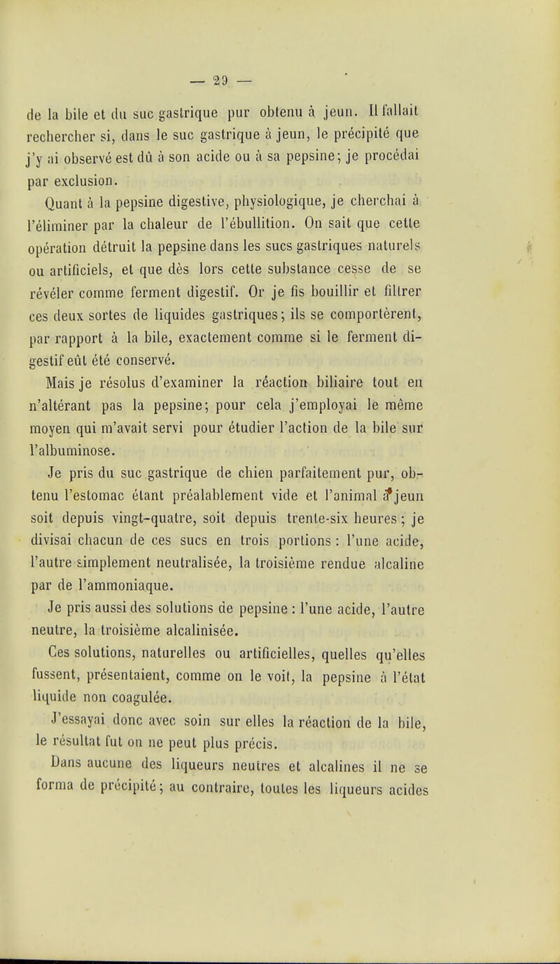 de la bile et du suc gastrique pur obtenu à jeun. Il fallait rechercher si, dans le suc gastrique à jeun, le précipité que j'y ai observé est dû à son acide ou à sa pepsine; je procédai par exclusion. Quant à la pepsine digestive, physiologique, je cherchai à l'éliminer par la chaleur de l'ébullition. On sait que cette opération détruit la pepsine dans les sucs gastriques naturels i'. ou artificiels, et que dès lors cette substance cesse de se révéler comme ferment digestif. Or je fis bouillir et filtrer ces deux sortes de liquides gastriques; ils se comportèrent, par rapport à la bile, exactement comme si le ferment di- gestif eût été conservé. Mais je résolus d'examiner la réaction biliaire tout en n'altérant pas la pepsine; pour cela j'employai le même moyen qui m'avait servi pour étudier l'action de la bile sur l'albuminose. Je pris du suc gastrique de chien parfaitement pur, ob- tenu l'estomac étant préalablement vide et l'animal ^jeun soit depuis vingt-quatre, soit depuis trente-six heures ; je divisai chacun de ces sucs en trois portions : l'une acide, l'autre simplement neutralisée, la troisième rendue alcaline par de l'ammoniaque. Je pris aussi des solutions de pepsine : l'une acide, l'autre neutre, la troisième alcalinisée. Ces solutions, naturelles ou artificielles, quelles qu'elles fussent, présentaient, comme on le voit, la pepsine à l'état liquide non coagulée. J'essayai donc avec soin sur elles la réaction de la bile, le résultat fut on ne peut plus précis. Dans aucune des liqueurs neutres et alcalines il ne se forma de précipité ; au contraire, toutes les liqueurs acides 1