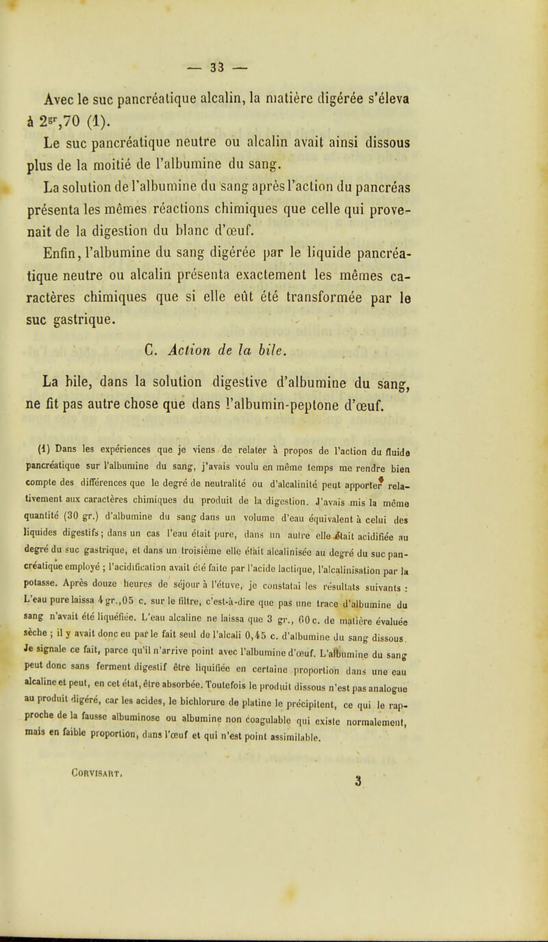 Avec le suc pancréatique alcalin, la matière digérée s'éleva à 2s'-,70 (1). Le suc pancréatique neutre ou alcalin avait ainsi dissous plus de la moitié de l'albumine du sang. La solution de l'albumine du sang après l'action du pancréas présenta les mêmes réactions chimiques que celle qui prove- nait de la digestion du blanc d'œuf. Enfin, l'albumine du sang digérée par le liquide pancréa- tique neutre ou alcalin présenta exactement les mêmes ca- ractères chimiques que si elle eût été transformée par le suc gastrique. C. Action de la bile. La hile, dans la solution digestive d'albumine du sang, ne fit pas autre chose que dans l'albumin-peptone d'œuf. (1) Dans les expériences que je viens de relater à propos de l'action du fluide pancréatique sur l'albumine du sang, j'avais voulu en même temps me rendre bien compte des différences que le degré de neutralité ou d'alcalinité peut apporter rela- tivement aux caractères chimiques du produit de la digestion. J'avais mis la même quantité (30 gr.) d'albumine du sang dans un volume d'eau équivalent à celui des liquides digestifs ; dans un cas l'eau était pure, dans un aulre elle itail acidifiée au degré du suc gastrique, et dans un troisième elle élait alcalinisée au degré du suc pan- créatique employé ; l'acidification avait été faite par l'acide lactique, l'alcaliiiisation par la potasse. Après douze heures de séjour à l'étuve, je constatai les résultats suivants : L'eau pure laissa 4.gr.,05 c. sur le filtre, c'est-à-dire que pas une trace d'albumine du sang n'avait été liquéfiée. L'eau alcaline ne laissa que 3 gr., 60c. de matière évaluée sèche ; il y avait donc eu parle fait seul do l'alcali 0,45 c. d'albumine du sang dissous. Je signale ce fait, parce qu'il n'arrive point avec l'albumine d'œuf. L'alîmmine du sang peut donc sans ferment digestif être liquifiéo en certaine proportion dans une eau alcaline et peut, en cet état, cire absorbée. Toutefois le produit dissous n'est pas analogue au produit digéré, car les acides, le bichlorure de platine le précipitent, ce qui le rap- proche de la fausse albuminosc ou albumine non coagulable qui existe normalemeiil, mais en faible proportion, dans l'œuf et qui n'est point assimilable. CORVISAHT. 3