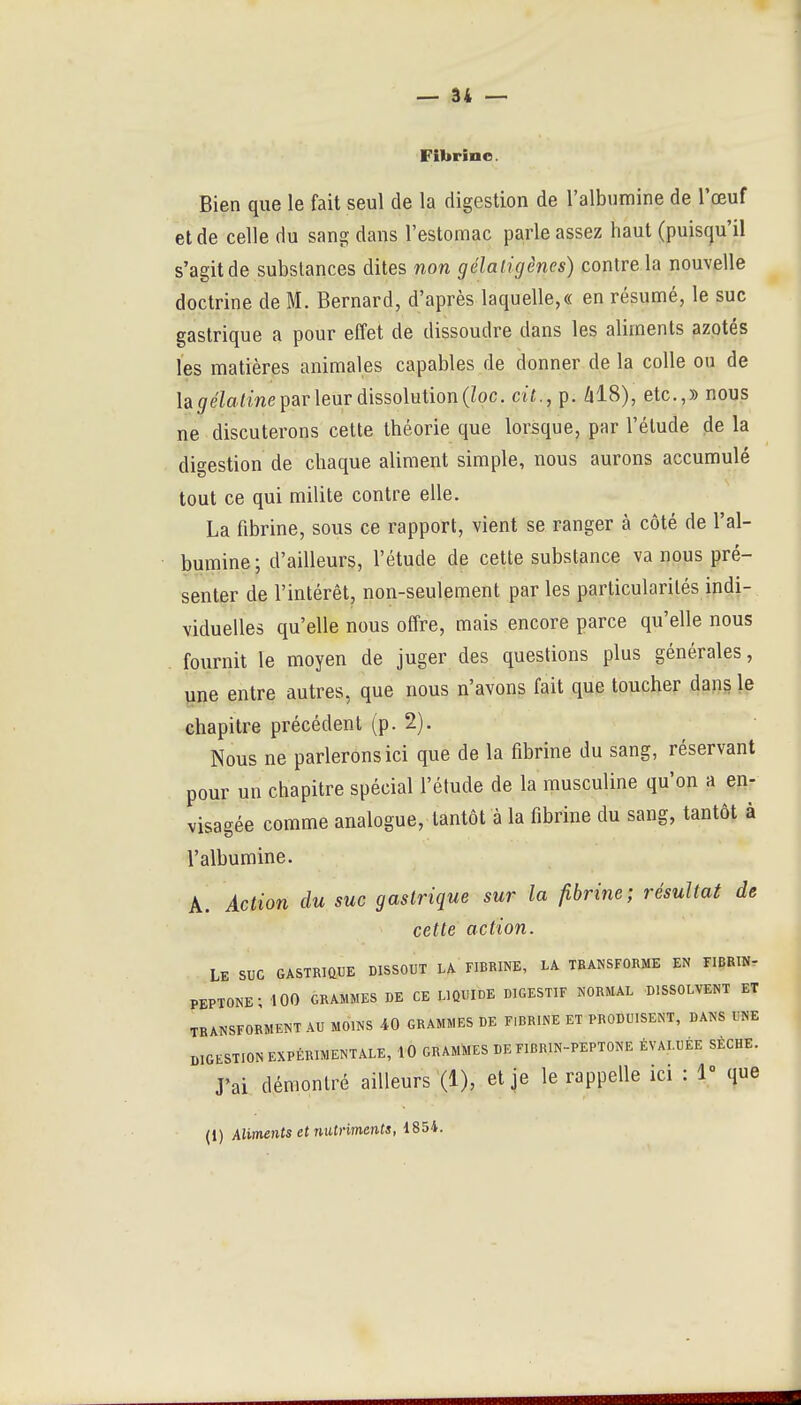 Fibrine. Bien que le fait seul de la digestion de l'albumine de l'œuf et de celle du sang dans l'estomac parle assez haut (puisqu'il s'agit de substances dites non gélaligènes) contre la nouvelle doctrine de M. Bernard, d'après laquelle,(( en résumé, le suc gastrique a pour effet de dissoudre dans les aliments azotés les matières animales capables de donner de la colle ou de la </e7a/me par leur dissolution (Zoc. cit., p. Zil8), etc.,» nous ne discuterons cette théorie que lorsque, par l'élude de la digestion de chaque aliment simple, nous aurons accumulé tout ce qui milite contre elle. La fibrine, sous ce rapport, vient se ranger à côté de l'al- bumine; d'ailleurs, l'étude de cette substance va nous pré- senter de l'intérêt, non-seulement par les particularités indi- viduelles qu'elle nous offre, mais encore parce qu'elle nous . fournit le moyen de juger des questions plus générales, une entre autres, que nous n'avons fait que toucher dans le chapitre précédent (p. 2). Nous ne parlerons ici que de la fibrine du sang, réservant pour un chapitre spécial l'étude de la musculine qu'on a en- visagée comme analogue, tantôt à la fibrine du sang, tantôt à l'albumine. A. Action du suc gastrique sur la fibrine; résultat de cette action. .. Le suc gastrique dissout la fibrine, la transforme en riBRIN- PEPTONE ; 100 GRAMMES DE CE LIQUIDE DIGESTIF NORMAL DISSOLVENT ET TRANSFORMENT AU MOINS 40 GRAMMES DE FlRRINE ET PRODUISENT, DANS UNE DIGESTION EXPÉRIMENTALE, 10 GRAMtaS DE FIBRIN-PEPTONE ÉVALUÉE SÈCHE. rai démontré ailleurs (1), et je le rappelle ici : 1° que (1) Aliments et nutriments, 1854.