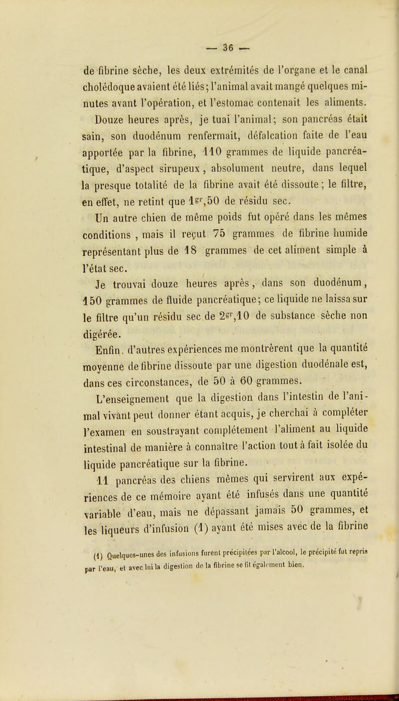 de fibrine sèche, les deux extrémités de l'organe et le canal cholédoque avaient été liés ; l'animal avait mangé quelques mi- nutes avant l'opération, et l'estomac contenait les aliments. Douze heures après, je tuai l'animal; son pancréas était sain, son duodénum renfermait, défalcation faite de l'eau apportée par la fibrine, 110 grammes de liquide pancréa- tique, d'aspect sirupeux, absolument neutre, dans lequel la presque totalité de la fibrine avait été dissoute ; le filtre, en effet, ne retint que ls'',50 de résidu sec. Un autre chien de même poids fut opéré dans les mêmes conditions , mais il reçut 75 grammes de fibrine humide représentant plus de 18 grammes de cet aliment simple à l'état sec. Je trouvai douze heures après, dans son duodénum, 150 grammes de fluide pancréatique; ce liquide ne laissa sur le filtre qu'un résidu sec de ^e^lO de substance sèche non digérée. Enfin, d'autres expériences me montrèrent que la quantité moyenne de fibrine dissoute par une digestion duodénale est, dans ces circonstances, de 50 à 60 grammes. L'enseignement que la digestion dans l'intestin de l'ani- mal vivant peut donner étant acquis, je cherchai à compléter l'examen en soustrayant complètement l'aliment au liquide intestinal de manière à connaître l'action tout à fait isolée du liquide pancréatique sur la fibrine. 11 pancréas des chiens mêmes qui servirent aux expé- riences de ce mémoire ayant été infusés dans une quantité variable d'eau, mais ne dépassant jamais 50 grammes, et les liqueurs d'infusion (1) ayant été mises avec de la fibrine (i) Quelques-unes des infusions furent précipitées par l'alcool, le précipité fui repris par reau, el avecluila digestion delà fibrine se fit égaloment bien.