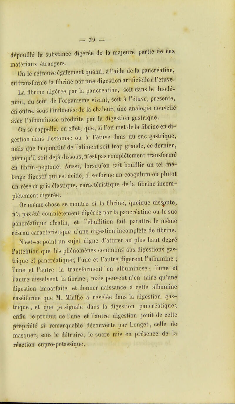 dépouillé lâ substance digérée de la majeure partie de ces matériaux étrangers. On le retrouve également quand, à l'aide de la pancréatine, on transforme la fibrine par une digestion artificielle à l'étuve. La fibrine digérée par la pancréatine, soit dans le duodé- num, au sein de l'organisme vivant, soit à l'étuve, présente, en oiitre, sous l'influence de la chaleur, une analogie nouvelle âvéc l'albuminose produite par la digestion gastrique. On se rappelle, en effet, que, si l'on met delà librine en di- gestion dans l'estomac ou à l'étuve dans du suc gastrique, rn'âis que la quantité de l'aliment soit trop grande, ce dernier, bien qu'il soit déjà dissous, n'est pas complètement transformé én fibrin-peptone. Aussi, lorsqu'on fait bouillir un tel mé- lange digestif qui est acide, il se forme un coagulum ou plutôt un réseau gris élastique, caractéristique de la fibrine incom- plètement digérée. Or même chose se montre si la fibrine, quoique dissoute, n'a pas été complètement digérée parla pancréatine ou le suc pancréatique alcalin, et l'ébullition fait paraître le même réseau caractéristique d'une digestion incomplète de fibrine. N'est-ce point un sujet digne d'attirer au plus haut degré l'attention que lés phénomènes communs aux digestions gas- trique et pancréatique; l'une et l'autre digèrent l'albumine ; l'une et l'autre la transforment en albuminose ; l'une et l'autre dissolvent la fibrine , mais peuvent n'en faire qu'une digestion imparfaite et donner naissance à cette albumine caséiforme que M. Mialhe a révélée dans la digestion gas- trique, et que je signale dans la digestion pancréatique; enfin le produit de l'une et l'autre digestion jouit de celte propriété si remarquable découverte par Longet, celle de masquer, sans le détruire, le sucre mis en présence de la réaction cupro-potassique.