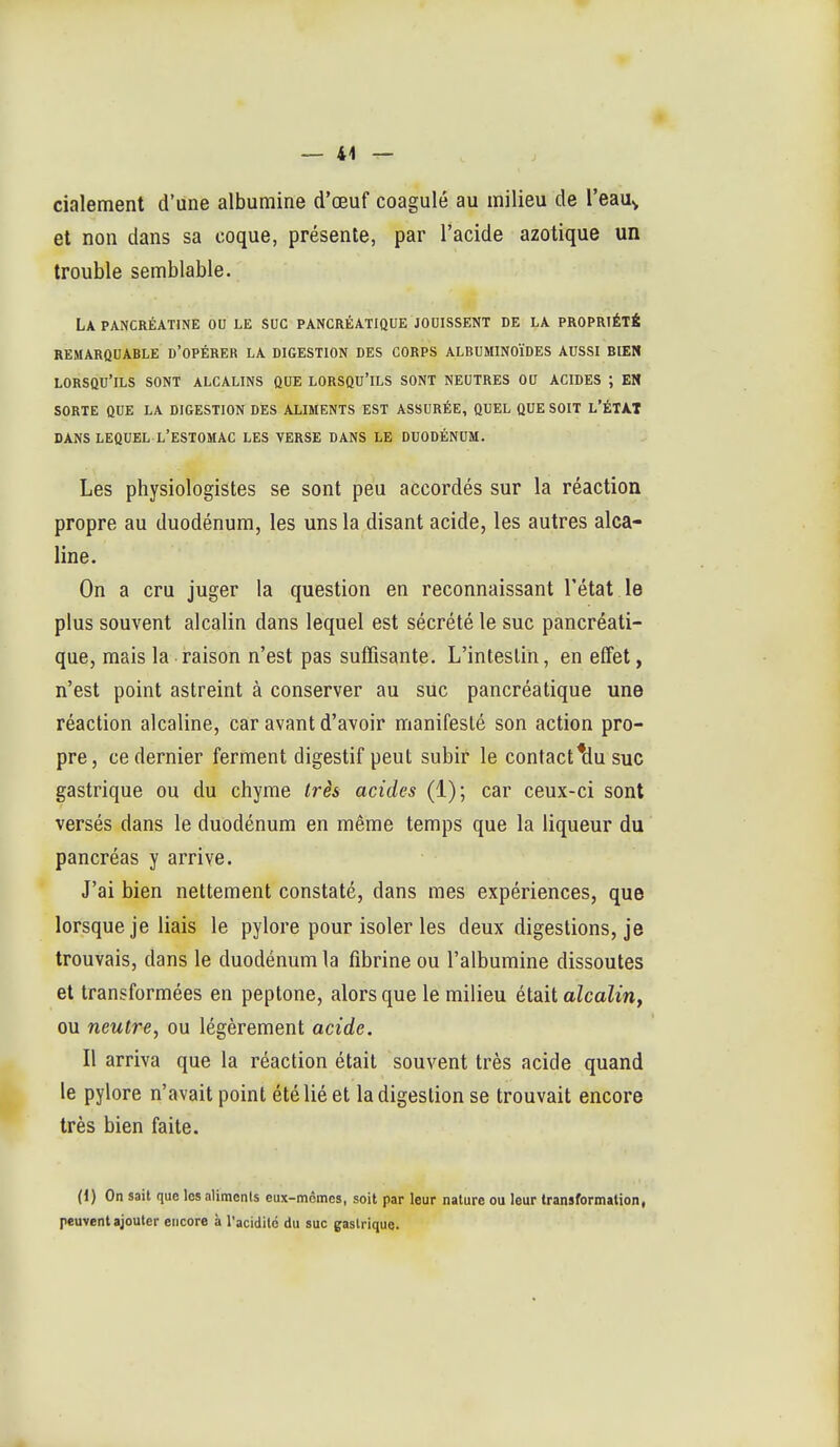 cialement d'une albumine d'œuf coagulé au milieu de l'eau^ et non dans sa coque, présente, par l'acide azotique un trouble semblable. La PANCRÉATINE OU LE SUC PANCRÉATIQUE JOUISSENT DE LA PROPRIÉTÉ REMARQUABLE d'OPÉRER LA DIGESTION DES CORPS ALBUMINOÏDES AUSSI BIEN lorsqu'ils SONT ALCALINS QUE LORSQU'ILS SONT NEUTRES OU ACIDES ; EN SORTE QUE LA DIGESTION DES ALIMENTS EST ASSURÉE, QUEL QUE SOIT L'ÉTAT DANS LEQUEL l'estomac LES VERSE DANS LE DUODÉNUM. Les physiologistes se sont peu accordés sur la réaction propre au duodénum, les uns la disant acide, les autres alca- line. On a cru juger la question en reconnaissant l'état le plus souvent alcalin dans lequel est sécrété le suc pancréati- que, mais la raison n'est pas suffisante. L'intestin, en e£fet, n'est point astreint à conserver au suc pancréatique une réaction alcaline, car avant d'avoir manifesté son action pro- pre, ce dernier ferment digestif peut subir le contact^u suc gastrique ou du chyme très acides (1); car ceux-ci sont versés dans le duodénum en même temps que la liqueur du pancréas y arrive. J'ai bien nettement constaté, dans mes expériences, que lorsque je liais le pylore pour isoler les deux digestions, je trouvais, dans le duodénum la fibrine ou l'albumine dissoutes et transformées en peptone, alors que le milieu était alcalin, ou neutre, ou légèrement acide. Il arriva que la réaction était souvent très acide quand le pylore n'avait point été lié et la digestion se trouvait encore très bien faite. (1) On sait que les aliments cux-mômcs, soit par leur nature ou leur transformation, peuvent ajouter encore à l'acidité du suc gastrique.