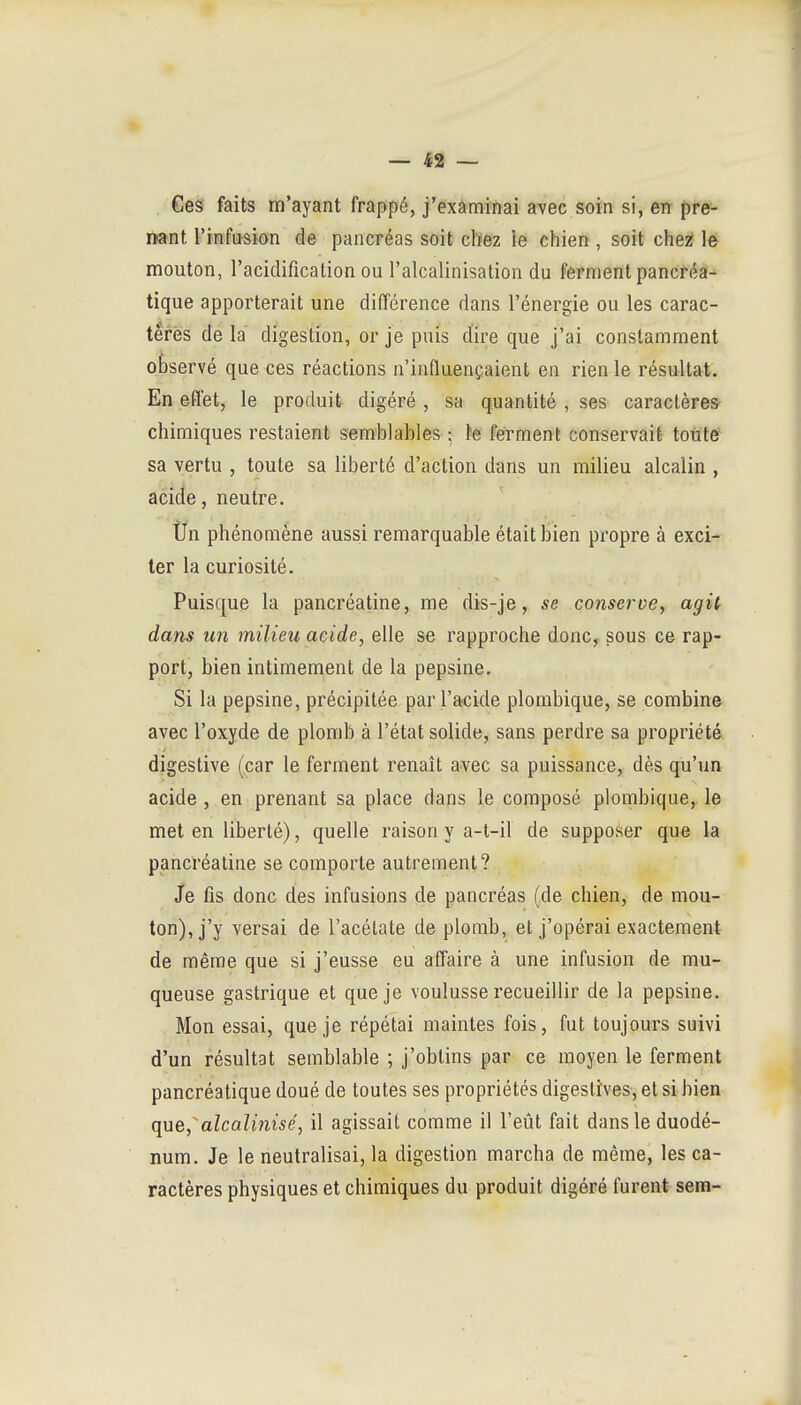 »- — 42 — Ces faits m'ayant frappé, j'examinai avec soin si, en pre- nant l'infusion de pancréas soit chez le chien, soit chez le mouton, l'acidification ou l'alcalinisation du ferment pancréa^ tique apporterait une différence dans l'énergie ou les carac- tères de la digestion, or je puis dire que j'ai constamment observé que ces réactions n'influençaient en rien le résultat. En effet, le produit digéré , sa quantité , ses caractères chimiques restaient semhlahles ; te ferment conservait toute sa vertu , toute sa liberté d'action dans un milieu alcalin , acide, neutre. tJn phénomène aussi remarquable était bien propre à exci- ter la curiosité. Puisque la pancréatine, me dis-je, se conserve^ agit dans un milieu acide, elle se rapproche donc^ sous ce rap- port, bien intimement de la pepsine. Si la pepsine, précipitée par l'acide plombique, se combine avec l'oxyde de plomb à l'état solide, sans perdre sa propriété digestive (car le ferment renaît avec sa puissance, dès qu'un acide, en prenant sa place dans le composé plombique, le met en liberté), quelle raison y a-t-il de supposer que la pancréatine se comporte autrement? Je fis donc des infusions de pancréas (de chien, de mou- ton), j'y versai de l'acétate de plomb, et j'opérai exactement de même que si j'eusse eu affaire à une infusion de mu- queuse gastrique et que je voulusse recueillir de la pepsine. Mon essai, que je répétai maintes fois, fut toujours suivi d'un résultat semblable ; j'obtins par ce moyen le ferment pancréatique doué de toutes ses propriétés digeslîves, et si bien que,aîcalifiisé, il agissait comme il l'eût fait dans le duodé- num. Je le neutralisai, la digestion marcha de même, les ca- ractères physiques et chimiques du produit digéré furent sera-