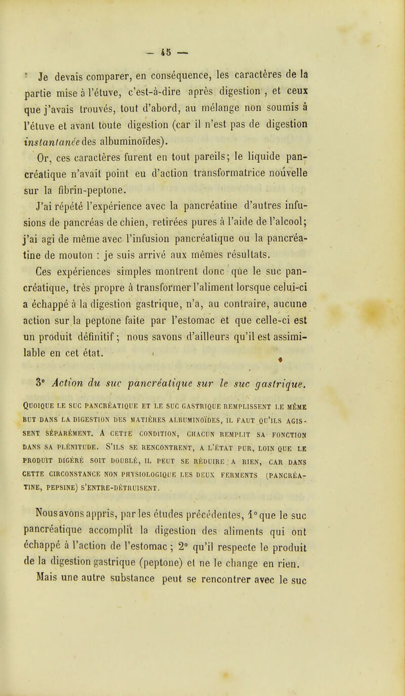 ' Je devais comparer, en conséquence, les caractères de la partie mise à l'étuve, c'est-à-dire après digestion , et ceux que j'avais trouvés, tout d'abord, au mélange non soumis à l'étuve et avant toute digestion (car il n'est pas de digestion instantanée des albuminoïdes). Or, ces caractères furent en tout pareils; le liquide pan- créatique n'avait point eu d'action transformatrice nouvelle sur la fibrin-peptone. J'ai répété l'expérience avec la pancréatine d'autres infu- sions de pancréas de chien, retirées pures à l'aide de l'alcool; j'ai agi de même avec l'infusion pancréatique ou la pancréa- tine de mouton : je suis arrivé aux mêmes résultats. Ces expériences simples montrent donc que le suc pan- créatique, très propre à transformer l'aliment lorsque celui-ci a échappé à la digestion gastrique, n'a, au contraire, aucune action sur la peplone faite par l'estomac et que celle-ci est un produit définitif ; nous savons d'ailleurs qu'il est assimi- lable en cet état. 3° Action du suc pancréatique sur le suc gastrique. Quoique le suc pancréatique et le suc gastrique remplissent le même BUT dans LA digestion DES MATIÈRES ALBUMINOÏDES, IL FAUT QU'lLS AGIS- SENT Séparément. A cette condition, chacun remplit sa fonction dans sa plénitude. S'ils se rencontrent, a l'état pur, loin que le produit digéré soit doublé, il peut se réduire a rien, car dans cette CIRCONSTANCE NON PHYSIOLOGIQUE LES DEUX FERMENTS (PANCRÉA- TINE, PEPSINE) S'ENTRE-DÉTRUISENT. Nous avons appris, parles études précédentes, l'que le suc pancréatique accompli't la digestion des aliments qui ont échappé à l'action de l'estomac ; 2° qu'il respecte le produit de la digestion gastrique (peptone) et ne le change en rien. Mais une autre substance peut se rencontrer avec le suc