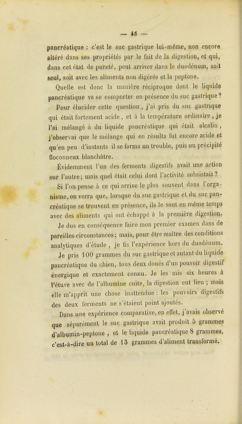 pancréatique : c'est le suc gastrique lui-même, non encore altéré dans ses propriétés par le fait de la digestion, et qui, dans cet état de pureté, peut arriver dans le duodénum, soit eeul, soit avec les aliments non digérés et la peptone. Quelle est donc la manière réciproque dont le liquide pancréatique va se comporter en présence du suc gastrique? Pour élucider cette question, j'ai pris du suc gastrique qui était fortement acide , et à la température ordinaire, je l'ai mélangé à du liquide pancréatique qui était alcalin , j'observai que le mélange qui en résulta fut encore acide et qu'en peu d'instants il se forma un trouble, puis un précipité floconneux blanchâtre. Évidemment l'un des ferments digestifs avait une action sur l'autre; mais quel était celui dont l'activité subsistait? Si l'on pense à ce qui arrive le plus souvent dans l'orga- nisme, on verra que, lorsque du suc gastrique et du suc pan- créatique se trouvent en présence, ils le sont en même temps avec des aliments qui ont échappé à la première digestion. Je dus en conséquence faire mon premier examen dans de pareilles circonstances; mais, pour être maître des conditions analytiques d'étude , je fis l'expérience hors du duodénum. Je pris 100 grammes du suc gastrique et autant du liquide pancréatique du chien, tous deux doués d'un pouvoir digestif énergique et exactement connu. Je les mis six heures à l'étuve avec de l'albumine cuite, la digestion eut lieu ; mais elle m'apprit une chose inattendue : les pouvoirs digestifs des deux ferments ne s'étaient point ajoutés. Dans une expérience comparative, en effet, j'avais observé que séparément le suc gastrique avait produit 5 grammes d'albumin-peptone , et le liquide pancréatique 8 grammes, c'est-à-dire un total de 13 grammes d'aliment transformé.