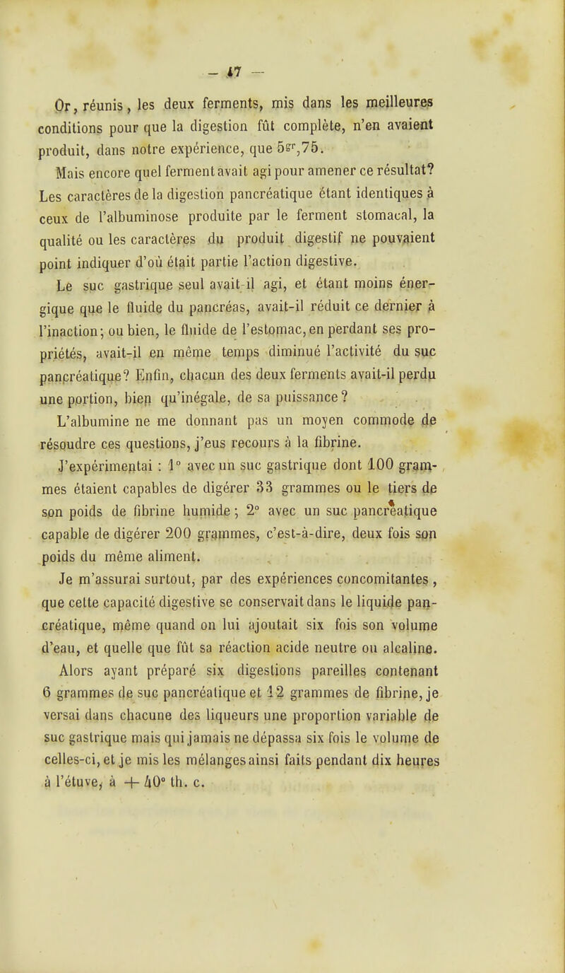 - .iî — Or, réunis, les deux ferments, mis dans les meilleures conditions pour que la digestion fût complète, n'en avaient produit, dans notre expérience, que 5s',75. Mais encore quel ferment avait agi pour amener ce résultat? Les caractères de la digestion pancréatique étant identiques .à ceux de l'albuminose produite par le ferment stomacal, la qualité ou les caractères du produit digestif ne pouvaient point indiquer d'où était partie l'action digestive. Le suc gastrique seul avait-il agi, et étant moins ép.er^ gique que le fluide du pancréas, avait-il réduit ce dernier h l'inaction; ou bien, le fl\iide de l'estomac,en perdant ses pro- priétés, avait-il en même temps diminué l'activité du suc panpréatique? Enfin, chacun des deux ferments avait-il perdu une portion, biep qu'inégale, de sa puissance? L'albumine ne me donnant pas un moyen commode de résoudre ces questions, j'eus recours à la fibrine. J'expérimentai : 1° avec un suc gastrique dont 100 grani- mes étaient capables de digérer 33 grammes ou le tiers de son poids de fibrine humide ; 2° avec un suc pancréatique capable de digérer 200 grammes, c'est-à-dire, deux fois spn poids du même aliment. Je m'assurai surtout, par des expériences concomitantes , que celte capacité digestive se conservait dans le liquide pan- créatique, même quand on lui ajoutait six fois son volume d'eau, et quelle que fût sa réaction acide neutre ou alcaline. Alors ayant préparé six digestions pareilles contenant 6 grammes de suc pancréatique et 12 grammes de fibrine, je versai dans chacune des liqueurs une proportion variable de suc gastrique mais qui jamais ne dépassa six fois le volume de celles-ci, et je mis les mélanges ainsi faits pendant dix heures à l'étuve^ à -h 40° th. c.