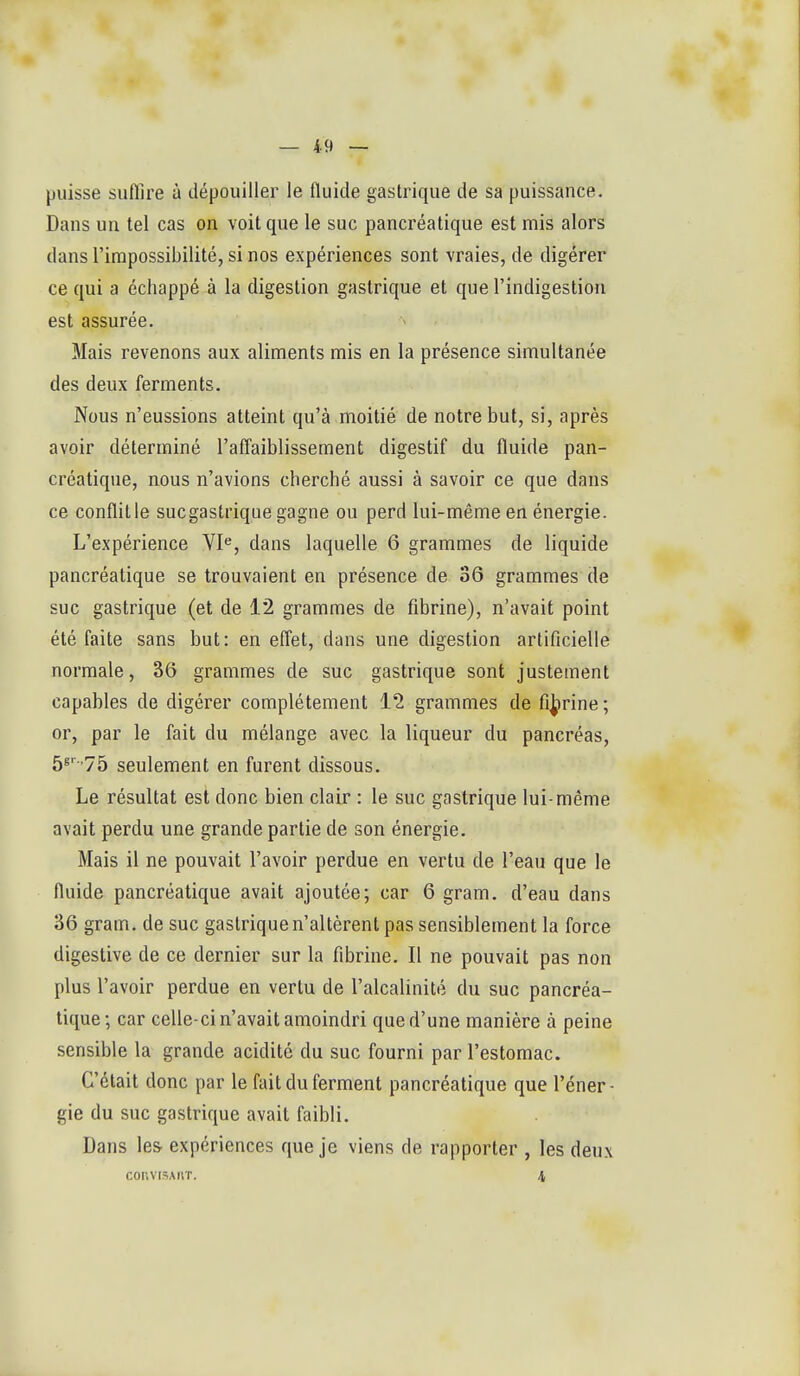 puisse suffire à dépouiller le fluide gastrique de sa puissance. Dans un tel cas on voit que le suc pancréatique est mis alors dans l'impossibilité, si nos expériences sont vraies, de digérer ce qui a échappé à la digestion gastrique et que l'indigestion est assurée. Mais revenons aux aliments mis en la présence simultanée des deux ferments. Nous n'eussions atteint qu'à moitié de notre but, si, après avoir déterminé l'afl'aiblissement digestif du fluide pan- créatique, nous n'avions cherché aussi à savoir ce que dans ce conflitle sucgastrique gagne ou perd lui-même en énergie. L'expérience VI<^, dans laquelle 6 grammes de liquide pancréatique se trouvaient en présence de 36 grammes de suc gastrique (et de 12 grammes de fibrine), n'avait point été faite sans but: en effet, dans une digestion artificielle normale, 36 grammes de suc gastrique sont justement capables de digérer complètement 12 grammes de fijj)rine; or, par le fait du mélange avec la liqueur du pancréas, 5^''75 seulement en furent dissous. Le résultat est donc bien clair : le suc gastrique lui-même avait perdu une grande partie de son énergie. Mais il ne pouvait l'avoir perdue en vertu de l'eau que le fluide pancréatique avait ajoutée; car 6 gram. d'eau dans 36 gram. de suc gastrique n'altèrent pas sensiblement la force digestive de ce dernier sur la fibrine. Il ne pouvait pas non plus l'avoir perdue en vertu de l'alcalinité du suc pancréa- tique -, car celle-ci n'avait amoindri que d'une manière à peine sensible la grande acidité du suc fourni par l'estomac. C'était donc par le fait du ferment pancréatique que l'éner- gie du suc gastrique avait faibli. Dans les expériences que je viens de rapporter , les deux convisAiiT. 4