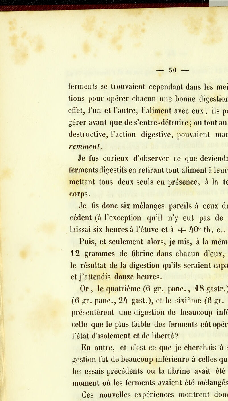 ferments se trouvaient cependant clans les mei lions pour opérer chacun une bonne digestior effet, l'un et l'autre, l'aliment avec eux, ils p( gérer avant que de s'entre-détruire; ou tout au destructive, l'aclion digeslive, pouvaient mai remment. Je fus curieux d'observer ce que deviendi ferments digestifs en retirant tout aliment à leur mettant tous deux seuls en présence, à la te corps. Je fis donc six mélanges pareils à ceux di cèdent (à l'exception qu'il n'y eut pas de laissai six heures à l'étuve et à -f- /iO° th. c Puis, et seulement alors, je mis, à la mêm 12 grammes de fibrine dans chacun d'eux, le résultat de la digestion qu'ils seraient capa et j'attendis douze heures. Or , le quatrième (6 gr. j>anc., 18 gastr.] (6 gr. pane, 2Zi gast.), et le sixième (6 gr. présentèrent une digestion de beaucoup inft celle que le plus faible des ferments eût opér l'état d'isolement et de liberté? En outre, et c'est ce que je cherchais à i gestion fut de beaucoup inférieure à celles qu les essais précédents où la fibrine avait été moment où les ferments avaient été mélangés Ces nouvelles expériences montrent don(