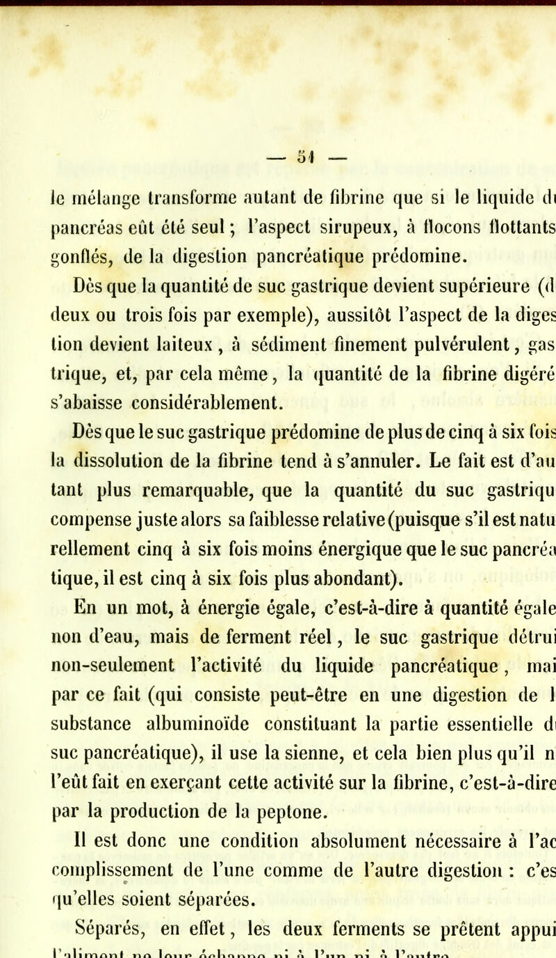 O'I le inélunge Iraiisforme autant de fibrine que si le liquide di pancréas eût été seul ; l'aspect sirupeux, à tlocons llottants gonflés, de la digestion pancréatique prédomine. Dès que la quantité de suc gastrique devient supérieure (d^ deux ou trois fois par exemple), aussitôt l'aspect de la diges lion devient laiteux , à sédiment finement pulvérulent, gas trique, et, par cela même, la (juantité de la fibrine digéré s'abaisse considérablement. Dès que le suc gastrique prédomine de plus de cinq à six fois la dissolution de la fibrine tend à s'annuler. Le fait est d'au tant plus remarquable, que la quantité du suc gastriqu compense juste alors sa faiblesse relative (puisque s'il est nalu rellement cinq à six fois moins énergique que le suc pancréa tique, il est cinq à six fois plus abondant). En un mot, à énergie égale, c'est-à-dire à quantité égale non d'eau, mais de ferment réel, le suc gastrique détrui non-seulement l'activité du liquide pancréatique, mai par ce fait (qui consiste peut-être en une digestion de 1 substance albuminoïde constituant la partie essentielle di suc pancréatique), il use la sienne, et cela bien plus qu'il n l'eût fait en exerçant cette activité sur la fibrine, c'est-à-dire par la production de la peptone. 11 est donc une condition absolument nécessaire à l'ac complissement de l'une comme de l'autre digestion : c'es qu'elles soient séparées. Séparés, en effet, les deux ferments se prêtent appui