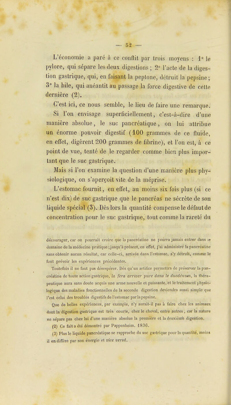 L'économie a paré à ce conflit par trois moyens : 1° le pylore, qui sépare les deux digestions ; 2° l'acte de la diges- tion gastrique, qui, en faisant la peptone, détruit la pepsine ; 3° la bile, qui anéantit au passage la force digestive de cette dernière (2). C'est ici, ce nous semble, le lieu de faire une remarque. Si l'on envisage superficiellement, c'est-à-dire d'une manière absolue, le suc pancréatique, on lui attribue un énorme pouvoir digestif (100 grammes de ce fluide, en efl'et, digèrent 200 grammes de fibrine), et l'on est, à ce point de vue, tenté de le regarder comme bien plus impor- tant que le suc gastrique. Mais si l'on examine la question d'une manière plus phy- siologique, on s'aperçoit vite de la méprise. L'estomac fournit, en effet, au moins six fois plus (si ce n'est dix) de suc gastrique que le pancréas ne sécrète de son liquide spécial (3). Dès lors la quantité compense le défaut de concentration pour le suc gastrique, tout comme la rareté du décourag^er, car on pourrait croire que la pancrcaline ne pourra jamais entrer dans Je domaine de la médecine pratique ; jusqu'à présent, en effet, j'ai administré la pancréaline sans obtenir aucun résultat, car celle-ci, arrivée dans l'estomac, s'y détruit, comme le font prévoir les expériences précédentes. Toutefois il ne faut pas désespérer. Dès qu'un artifice permettra de préserver la pan- créaline de toute action gastrique, la fera arriver pure dans le duodénum, la théra- peutique aura sans doute acquis une arme nouvelle et puissante, et le traitement physio- logique des maladies fonctionnelles de la seconde digestion deviendra aussi simple que l'est celui des troubles digestifs de l'estomac par la pepsine. Que de belles expériences, par exemple, n'y aurait-il pas à faire chez les animaux dont la digestion gastrique est très courte, chez le cheval, entre autres , car la nature ne sépare pas chez lui d'une manière absolue la première et la deuxième digestion. (2) Ce fait a été démontré par Pappenheim. 183G. (3) Plus le liquide pancréatique se rapproche du suc gastrique pour In (pianlité, moins il en diffère par son énergie et vice versd.