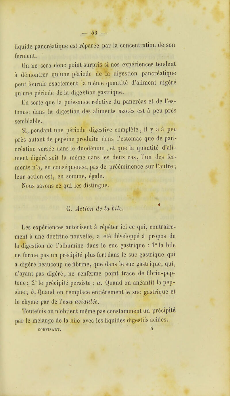 liquide pancréatique est réparée par la concentration de son ferment. On ne sera donc point surpris si nos expériences tendent à démontrer qu'une période de la digestion pancréatique peut fournir exactement la même quantité d'aliment digéré qu'une période delà digestion gastrique. En sorte que la puissance relative du pancréas et de l'es- tomac dans la digestion des aliments azotés est à peu près semblable. Si, pendant une période digestive complète, il y a à peu près autant de pepsine produite dans l'estomac que de pan- créaline versée dans le duodénum , et que la quantité d'ali- ment digéré soit la même dans les deux cas, l'un des fer- ments n'a, en conséquence, pas de prééminence sur l'autre ; leur action est, en somme, égale. Nous savons ce qui les distingue. C. Action de la bile. Les expériences autorisent à répéter ici ce qui, contraire- ment à une doctrine nouvelle, a été développé à propos de la digestion de l'albumine dans le suc gastrique : 1° la bile ne forme pas un précipité plus fort dans le suc gastrique qui a digéré beaucoup de fibrine, que dans le suc gastrique, qui, n'ayant pas digéré, ne renferme point trace de fibrin-pep- tone; T le précipité persiste : a. Quand on anéantit la pep- sine; 6. Quand on remplace entièrement le suc gastrique et le chyme par de Veau acidulée. Toutefois on n'obtient même pas constamment un précipité par le mélange de la bile avec les liquides digestifs acides. CORVISART. 5