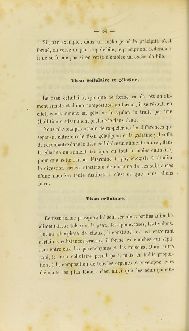 Si, par exemple, dans un mélange où le précipité s'est formé, on verse un peu trop de bile, le précipité se redissout; il ne se forme pas si on verse d'emblée un excès de bile. Tissn cellulaire et gélatine. Le tissu cellulaire, quoique de forme variée, est un ali- ment simple et d'une composition uniforme ; il se résout, en effet, constamment en gélatine lorsqu'on le traite par une ébuUition suffisamment prolongée dans l'eau. Nous n'avons pas besoin de rappeler ici les différences qui séparent entre eux le tissu gélatigène et la gélatine ; il suffit de reconnaître dans le tissu cellulaire un aliment naturel, dans la gélatine un aliment fabriqué ou tout au moins culinaire, pour que cette raison détermine le physiologiste à étudier la digestion gastro-intestinale de chacune de ces substances d'une manière toute distincte : c'est ce que nous allons faire. Tissn cellulaire. Ce tissu forme presque à lui seul certaines parties animales alimentaires: tels sont la peau, les aponévroses, les tendons. Uni au phosphate de chaux, il constitue les os ; entourant certaines substances grasses, il forme les couches qui sépa- rent entre eux les parenchymes et les muscles. D'un autrô côté, le tissu cellulaire prend part, mais en faible propor- tion, à la composition de tous les organes et enveloppe leurs éléments les plus ténus: c'est ainsi que les acini glandu-