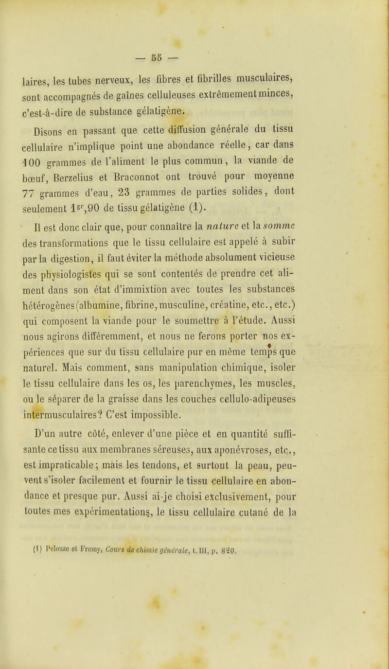 — sa- laires, les tubes nerveux, les fibres et fibrilles musculaires, sont accompagnés de gaines celluleuses extrêmement minces, c'est-à-dire de substance gélatigène. Disons en passant que cette diffusion générale du tissu cellulaire n'implique point une abondance réelle, car dans 100 grammes de l'aliment le plus commun, la viande de bœuf, Berzelius et Braconnot ont trouvé pour moyenne 77 grammes d'eau, 23 grammes de parties solides, dont seulement de tissu gélatigène (1). Il est donc clair que, pour connaître la nature et la somme des transformations que le tissu cellulaire est appelé à subir parla digestion, il faut éviter la méthode absolument vicieuse des physiologistes qui se sont contentés de prendre cet ali- ment dans son état d'immixtion avec toutes les substances hétérogènes (albumine, fibrine, musculine, créatine, etc., etc.) qui composent la viande pour le soumettre à l'étude. Aussi nous agirons différemment, et nous ne ferons porter nos ex- périences que sur du tissu cellulaire pur en même temps que naturel. Mais comment, sans manipulation chimique, isoler le tissu cellulaire dans les os, les parenchymes, les muscles, ou le séparer de la graisse dans les couches cellulo-adipeuses intermusculaires ? C'est impossible. D'un autre côté, enlever d'une pièce et en quantité suffi- sante ce tissu aux membranes séreuses, aux aponévroses, etc., est impraticable; mais les tendons, et surtout la peau, peu- vent s'isoler facilement et fournir le tissu cellulaire en abon- dance et presque pur. Aussi ai-je choisi exclusivement, pour toutes mes expérimentation?, le tissu cellulaire cutané de la (1) Pclouzo ot Fremy, Cours de chimie générale, 1.111, p. 820.