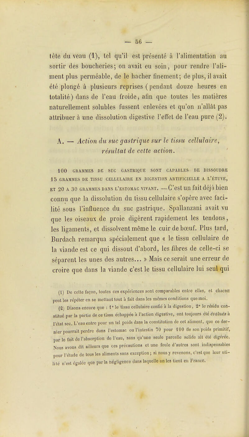 tôle du veau (1), lel qu'il est présenté à ralimentation au sortir des boucheries; on avait eu soin, pour rendre l'ali- ment plus perméable, de le hacher finement; de plus, il avait été plongé à plusieurs reprises ( pendant douze heures en totalité) dans de l'eau froide, afin que toutes les matières naturellement solubles fussent enlevées et qu'on n'allât pas attribuer à une dissolution digestive l'elTet de l'eau pure (2). A. — Action du suc gastinque sur le tissu cellulaire, résultat de cette action. 100 GRA.MMES DE SUC GASTRIQUE SONT CAPABLES DE DISSOUDRE 15 GRAMMES DE TISSU CELLULAIRE EN DIGESTION ARTIFICIELLE A L'ÉTUVE, ET 20 A 30 GRAMMES DANS l'estomac VIVANT. —C'est uu fait déjà bicn connu que la dissolution du tissu cellulaire s'opère avec faci- lité sous l'influence du suc gastrique. Spallanzani avait vu que les oiseaux de proie digèrent rapidement les tendons, les ligaments, et dissolvent même le cuir de bœuf. Plus tard, Burdach remarqua spécialement que « le tissu cellulaire de la viande est ce qui dissout d'abord, les fibres de celle-ci se séparent les unes des autres... » Mais ce serait une erreur de croire que dans la viande c'est le tissu cellulaire lui seul qui (1) De celte façon, toutes ces expériences sont comparables entre elles, et chacun peut les répéter en se mettant tout à fait dans les mcraes conditions que moi. (2) Disons encore que : 1° le tissu cellulaire confié à la digestion, 2» le résidu con- stitué par la partie de ce tissu échappée à l'action digestive, ont toujours été évalués à rélal sec. L'eau entre pour un tel poids dans la constitution de cet aliment, que ce der- nier pourrait perdre dans restomac ou l'intestin 70 pour 100 de son poids primitif, par le fait de l'absorption de l'eau, sans qu'une seule parcelle solide ail élé digérée. Nous avons dit ailleurs que ces précautions et une foule d'autres sont indispensables pour l'élude do tous les aliments sans exception ; si nous y revenons, c'est que leur uli- lilé n'est égalée que parla négligence dans laquelle unies lient eu Franco.