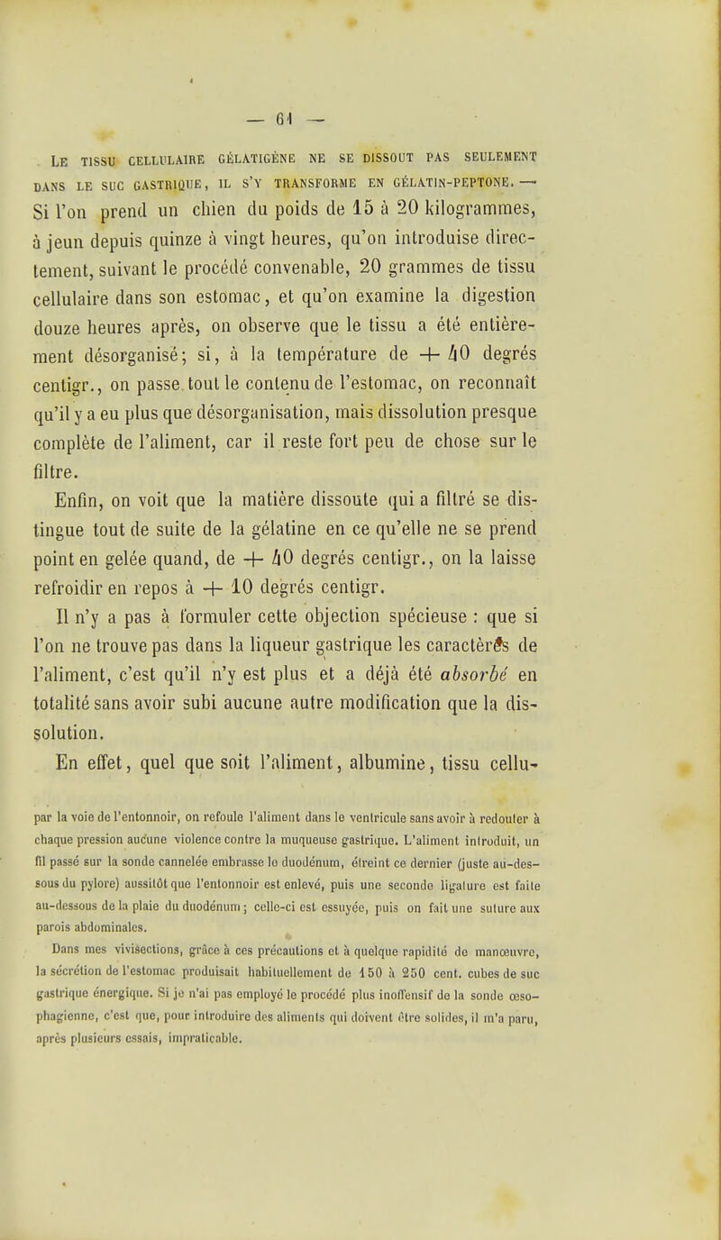 ■j- Le tissu cellvlaire gélatigène ne se dissout pas seulement DANS le suc gastrique, IL S'Y TRANSFORME EN GÉLAT1N-PEPT0NE.— Si l'on prend un chien du poids de 15 à 20 kilogrammes, à jeun depuis quinze à vingt heures, qu'on introduise direc- tement, suivant le procédé convenable, 20 grammes de tissu cellulaire dans son estomac, et qu'on examine la digestion douze heures après, on observe que le tissu a été entière- ment désorganisé; si, à la température de 4- ^0 degrés centigr., on passe, tout le contenu de l'estomac, on reconnaît qu'il y a eu plus que désorganisation, mais dissolution presque complète de l'aliment, car il reste fort peu de chose sur le filtre. Enfin, on voit que la matière dissoute qui a filtré se dis- tingue tout de suite de la gélatine en ce qu'elle ne se prend point en gelée quand, de + Z|0 degrés centigr., on la laisse refroidir en repos à + 10 degrés centigr. Il n'y a pas à formuler cette objection spécieuse : que si l'on ne trouve pas dans la liqueur gastrique les caractères de l'aliment, c'est qu'il n'y est plus et a déjà été absorbé en totalité sans avoir subi aucune autre modification que la dis- solution. En effet, quel que soit l'aliment, albumine, tissu cellu' par la voie do Tentonnoir, on refoule l'aliment dans le voniricule sans avoir à redouter à chaque pression aucune violence contre la muqueuse gastrique. L'aliment iniroduit, un fil passé sur la sonde cannelée embrasse lo duodénum, élreint ce dernier (juste au-des- sous du pylore) aussitôt que l'entonnoir est enlevé, puis une seconda ligature est faite au-dessous de la plaie du duodénum ; celle-ci est essuyée, puis on fait une suture aux parois abdominales. Dans mes vivisections, grâce à ces précautions et à quelque rapidité de manœuvre, la sécrétion de Pestomac produisait habituellement de 150 à 250 cent, cubes de suc gastrique énergique. Si je n'ai pas employé le procédé plus inolTensif do la sonde œso- phagienne, c'est que, pour introduire des aliments qui doivent ('tre solides, il m'a paru, après plusieurs essais, impraticable.