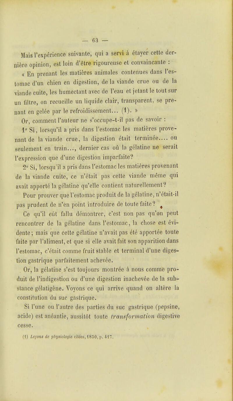 Mais l'expérience suivante, qui a servi à étayer cette der- nière opinion, est loin d'être rigoureuse et convaincante : « En prenant les matières animales contenues dans l'es- lomac d'un chien en digestion, de la viande crue ou de la viande cuite, les humectant avec de l'eau et jetant le tout sur un filtre, on recueille un liquide clair, transparent, se pre- nant en gelée par le refroidissement... (1). » Or, comment l'auteur ne s'occupe-t-il pas de savoir : 1° Si, lorsqu'il a pris dans l'estomac les matières prove- nant de la viande crue, la digestion était terminée.... ou seulement en train..., dernier cas où la gélatine ne serait l'expression que d'une digestion imparfaite? 2° Si, lorsqu'il a pris dans l'estomac les matières provenant de la viande cuite, ce n'était pas cette viande même qui avait apporté la gélatine qu'elle contient naturellement? Pour prouver que l'estomac produit de la gélatine, n'était-il pas prudent de n'en point introduire de toute faite? ^ Ce qu'il eût fallu démontrer, c'est non pas qu'on peut rencontrer de la gélatine dans l'estomac, la chose est évi- dente; mais que celte gélatine n'avait pas été apportée toute faite par l'aliment, et que si elle avait fait son apparition dans l'estomac, c'était comme fruit stahle et terminal d'une diges- tion gastrique parfaitement achevée. Or, la gélatine s'est toujours montrée à nous comme pro- duit de l'indigestion ou d'une digestion inachevée de la sub- stance gélatigène. Voyons ce qui arrive quand on altère la constitution du suc gastrique. Si l'une ou l'autre des parties du suc gastrique (pepsine, acide) est anéantie, aussitôt toute transformation digestive cesse. (•)) Leç-ons de physioloyie citées, 1850, p. -117.