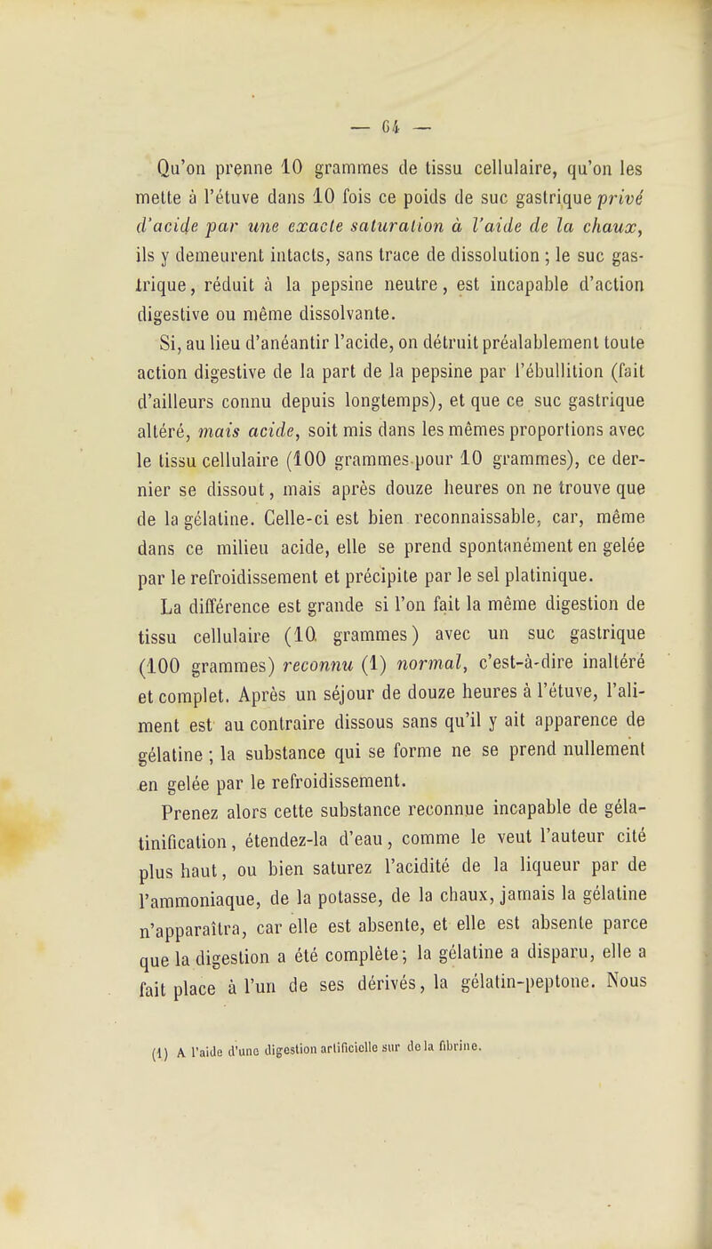 Qu'on jDrenne 10 grammes de tissu cellulaire, qu'on les mette à l'étuve dans 10 fois ce poids de suc gastrique privé d'acide pcir une exacte saturation à l'aide de la chaux, ils y demeurent intacts, sans trace de dissolution ; le suc gas- irique, réduit à la pepsine neutre, est incapable d'action digestive ou même dissolvante. Si, au lieu d'anéantir l'acide, on détruit préalablement toute action digestive de la part de la pepsine par l'ébullition (fait d'ailleurs connu depuis longtemps), et que ce suc gastrique altéré, mais acide, soit mis dans les mêmes proportions avec le tissu cellulaire (100 grammes pour 10 grammes), ce der- nier se dissout, mais après douze heures on ne trouve que de la gélatine. Celle-ci est bien reconnaissable, car, même dans ce milieu acide, elle se prend spontanément en gelée par le refroidissement et précipite par le sel platinique. La différence est grande si l'on fait la même digestion de tissu cellulaire (10 grammes) avec un suc gastrique (100 grammes) reconnu (1) normal, c'est-à-dire inaltéré et complet. Après un séjour de douze heures à l'étuve, l'ali- ment est au contraire dissous sans qu'il y ait apparence de gélatine ; la substance qui se forme ne se prend nullement en gelée par le refroidissement. Prenez alors cette substance reconnue incapable de géla- tinification, étendez-la d'eau, comme le veut l'auteur cité plus haut, ou bien saturez l'acidité de la liqueur par de l'ammoniaque, de la potasse, de la chaux, jamais la gélatine n'apparaîtra, car elle est absente, et elle est absente parce que la digestion a été complète; la gélatine a disparu, elle a fait place à l'un de ses dérivés, la gélatin-peptone. Nous (1) A raide d'une digestion arlificielle sur delà fibrine.