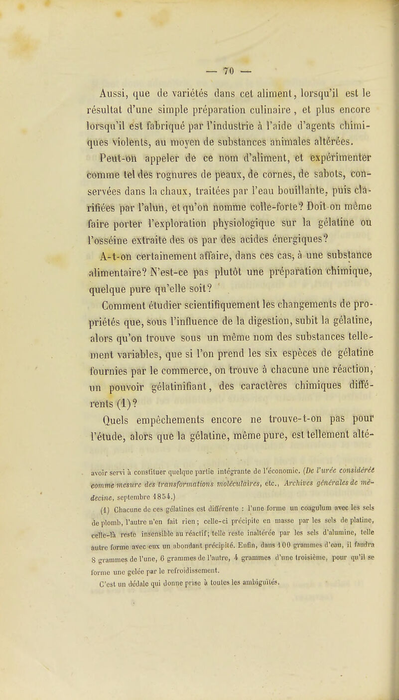 Aussi, que de variétés clans cet aliment, lorsqu'il est le résultat d'une simple préparation culinaire, et plus encore lorsqu'il est fabriqué par l'industrie à l'aide d'agents chimi- ques Violents, au moyen de substances animales altérées. Peut-Oïi appeler de ce nom d'aliment, et expérimenter comme tel des rognures de peaux, de cornes, de sabots, con- servées dans la chaux, traitées par l'eau bouillante, puis cla- rifiées par l'alun, et qu'on nomme coUe-forle? Doit-on même faire porter l'exploration physiologique sur la gélatine ou l'osséine extraite des os par des acides énergiques? A-t-on certainement affaire, dans ces casj à une substance alimentaire? N'est-ce pas plutôt une préparation chimique, quelque pure qu'elle soit? Comment étudier scientifiquement les changements de pro- priétés que, sous l'influence de la digestion, subit la gélatine, alors qu'on trouve sous un même nom des substances telle- ment variables, que si l'on prend les six espèces de gélatine fournies par le commerce, on trouve à chacune une réaction, un pouvoir gélatinifiant, des caractères chimiques diffé- rents (1)? Quels empêchements encore ne trouve-t-on pas pour l'étude, alors que la gélatine, même pure, est tellement alté- avoir servi à constituer quelque partie intégrante de réconomic. {De l'urée considérée comme mesure des transformations moléculaires, etc., Archives générales de mé- decine, septembre -1854.) (1) Ciiacune de ces gélatines est différente : l'une forme un coagulum avec les sels de plomb, Vautre n'en fait rien ; celle-ci précipite en niasse par les sels de platine, celle-là reste insensible au réactif; telle reste inaltérée par les sels d'alumine, telle autre forme avec eux un abondant précipite. Enfin, dans 100 grammes d'eau, il faudra S grammes de l'une, 6 grammes de l'autre, i grammes d'une troisième, pour qu'il se forme une gelée par le refroidissement. C'est un dédale qui donne prise « toutes les ambiguïtés.