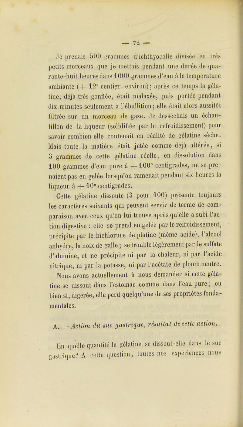 Je prenais 500 grammes d'ichtliyocolle divisée eu 1res petits morceaux que je mettais pendant une durée de qua- rante-huit heures dans 1000 grammes d'eau à la température ambiante (H- 12° centigr. environ) ; après ce temps la géla- tine, déjà très gonflée, était malaxée, puis portée pendant dix minutes seulement à l'ébuUition; elle était alors aussitôt filtrée sur un morceau de gaze. Je desséchais un échan- tillon de la liqueur (solidifiée par le refroidissement) pour savoir combien elle contenait en réalité de gélatine sèche. Mais toute la matière était jetée comme déjà altérée, si 3 grammes de cette gélatine réelle, en dissolution dans 100 grammes d'eau pure à H-100 centigrades, ne se pre- naient pas en gelée lorsqu'on ramenait pendant six heures la liqueur à -h 10° centigrades. Cette gélatine dissoute (3 pour 100) présente toujours les caractères suivants qui peuvent servir de terme de com- paraison avec ceux qu'on lui trouve après qu'elle a subi l'ac- tion digestive : elle se prend en gelée par le refroidissement, précipite par le bichlorure de platine (même acide), l'alcool anhydre, la noix de galle ; se trouble légèrement par le sulfate d'alumine, et ne précipite ni par la chaleur, ni par l'acide nitrique, ni par la potasse, ni par l'acétate de plomb neutre. Nous avons actuellement à nous demander si cette géla- tine se dissout dans l'estomac comme dans l'eau pure ; ou bien si, digérée, elle perd quelqu'une de ses propriétés fonda- mentales. A. — Action du suc gastrique, résultat de cette action. En quelle quantité la gélatine se dissout-elle dans le suc -astrique? A cette question, toutes nos expériences nous