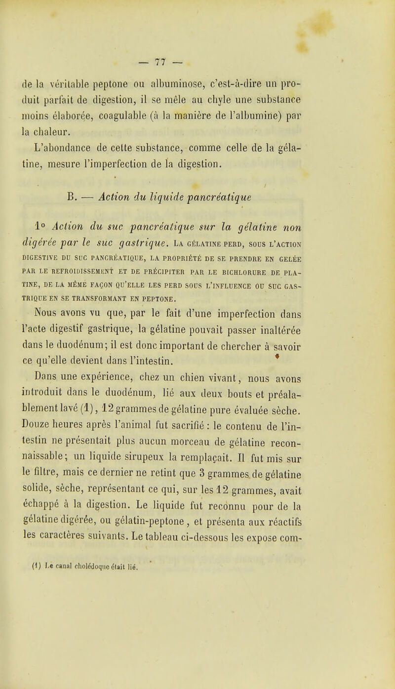 de la vérilable peptone ou albuminose, c'est-à-dire un pro- duit parlait de digestion, il se mêle au chyle une substance moins élaborée, coagulable (à la manière de l'albumine) par la chaleur. L'abondance de celte substance, comme celle de la géla- tine, mesure l'imperfection de la digestion. B. — Action du liquide pancréatique 1° Action du suc pancréatique sur la gélatine non digérée par le suc gastrique. La gélatine perd, sous l'action DIGESTIVE DU SUC PANCRÉATIQUE, LA PROPRIÉTÉ DE SE PRENDRE EN GELÉE PAR LE REFROIDISSEMENt ET DE PRÉCIPITER PAR LE BICHLORURE DE PLA- TINE, DE LA MÊME FAÇON QU'ELLE LES PERD SOUS L'INFLDENCE ÔU StIC GAS- TRIQUE EN SE TRANSFORMANT EN PEPTONE. Nous avons vu que, par le fait d'une imperfection dans l'acte digestif gastrique, la gélatine pouvait passer inaltérée dans le duodénum; il est donc important de chercher à savoir ce qu'elle devient dans l'intestin. * Dans une expérience, chez un chien vivant, nous avons introduit dans le duodénum, lié aux deux bouts et préala- blement lavé (1), 12 grammes de gélatine pure évaluée sèche. Douze heures après l'animal fut sacrifié : le contenu de l'in- testin ne présentait plus aucun morceau de gélatine recon- naissable; un liquide sirupeux la remplaçait. Il fut mis sur le filtre, mais ce dernier ne retint que 3 grammes de gélatine solide, sèche, représentant ce qui, sur les 12 grammes, avait échappé cà la digestion. Le liquide fut reconnu pour de la gélatine digérée, ou gélatin-peptone, et présenta aux réactifs les caractères suivants. Le tableau ci-dessous les expose com- (i) J.e canal cholédoque était lié.