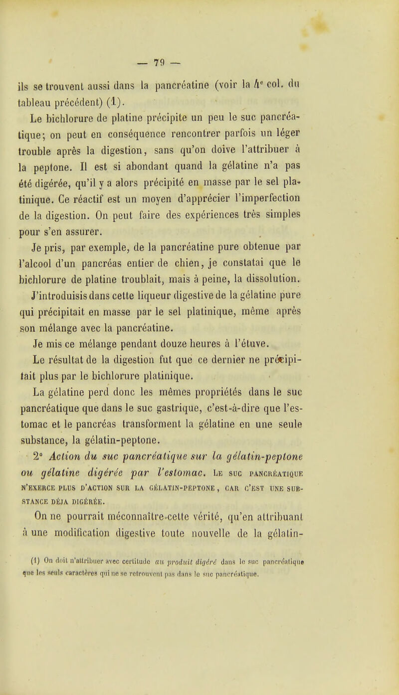 ils se trouvent aussi dans la pancrôatine (voir la A col, du tableau précédent) (1). Le biclîlorure de platine précipite un peu le suc pancréa- tique; on peut en conséquence rencontrer parfois un léger trouble après la digestion, sans qu'on doive l'attribuer à la peptone. Il est si abondant quand la gélatine n'a pas été digérée, qu'il y a alors précipité en masse par le sel pla- tinique. Ce réactif est un moyen d'apprécier l'imperfection de la digestion. On peut faire des expériences très simples pour s'en assurer. Je pris, par exemple, de la pancréatine pure obtenue par l'alcool d'un pancréas entier de chien, je constatai que le bichlorure de platine troublait, mais à peine, la dissolution. J'introduisis dans cette liqueur digestivede la gélatine pure qui précipitait en masse par le sel platinique, même après son mélange avec la pancréatine. Je mis ce mélange pendant douze heures à l'étuve. Le résultat de la digestion fut que ce dernier ne précipi- tait plus par le bichlorure platinique. La gélatine perd donc les mêmes propriétés dans le suc pancréatique que dans le suc gastrique, c'est-à-dire que l'es- tomac et le pancréas transforment la gélatine en une seule substance, la gélatin-peptone. 2 Action du suc pancréatique sur la gélatin-peptone ou gélatine digérée par l'estomac. Le suc pancréatique n'exerce plus d'action sur la gélatin-peptone , CAR c'est une sub- stance DÉJÀ DIGÉRÉE. On ne pourrait méconnaître-cette vérité, qu'en attribuant à une modification digestive toute nouvelle de la gélatin- (1) On ddil n'attribuer avec cerlitude au produit ditjérd dans le suc pancréatique que les seuls caractères qui ne se relrnuvonl pas dans le suc pancréatique.