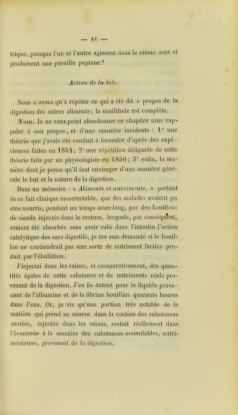 trique, puisque l'un et l'autre agissent dans le iiième sens et produisent une pareille peptone? Action de la bile. Nous n'avons qu'à répéter ce qui a été dit à propos de la digestion des autres aliments ; la similitude est complète. Nota. Je ne veux point abandonner ce chapitre sans rap- peler à son propos, et d'une manière incidente : 1 une théorie que j'avais été conduit à formuler d'après des expé- riences faites en 185Zi; 2 une répétition défigurée de cette théorie faite par un physiologiste en 1856; 3 enfin, la ma- nière dont je pense qu'il faut envisager d'une manière géné-. raie le but et la nature de la digestion. Dans un mémoire : « Aliments et nutriments, » partant de ce fait clinique incontestable, que des malades avaient pu être nourris, pendant un temps assez long, par des bouillons de viande injectés dans le rectum, lesquels, par conséquent, avaient été absorbés sans avoir subi dans l'intestin l'action catalytique des sucs digestifs, je me suis demandé si le bouil- lon ne contiendrait pas une sorte de nutriment factice pro- duit par l'ébullition. J'injectai dans les veines, et comparativement, des quan- tités égales de cette substance et de nutriments réels pro- venant delà digestion. J'en fis autant pour le liquide prove- nant de l'albumine et de la fibrine bouillies quarante heures dans l'eau. Or, je vis qu'une portion très notable de la matière qui prend sa source dans la coction des substances azotées, injectée dans les veines, restait réellement dans l'économie à la manière des substances assimilables, nutri- mentaires, provenant de la digestion.