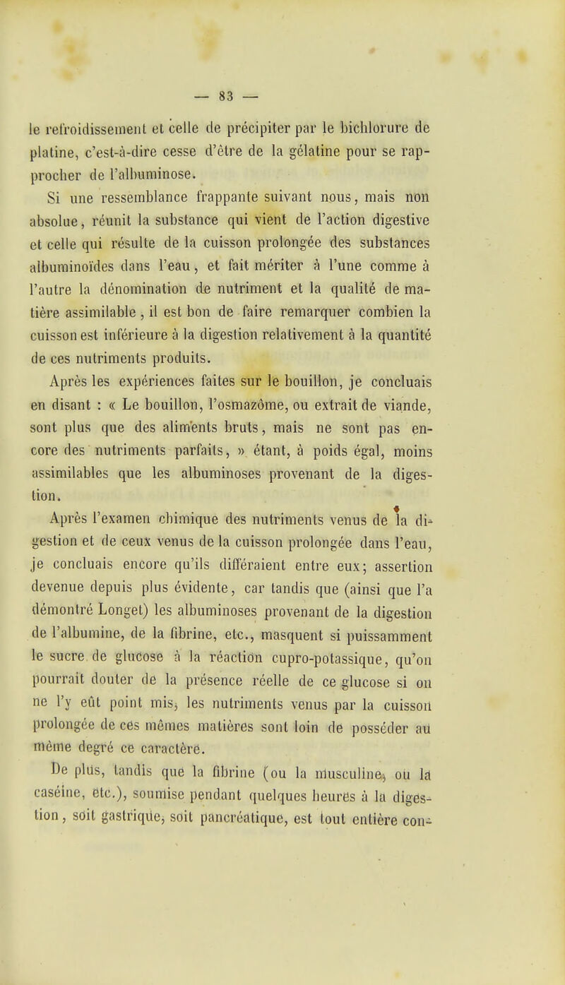 — sa- le relroidisseinent et celle de précipiter par le bichlorure de platine, c'est-à-dire cesse d'être de la gélatine pour se rap- procher de l'allniminose. Si une ressemblance frappante suivant nous, mais non absolue, réunit la substance qui vient de l'action digestive et celle qui résulte de la cuisson prolongée des substances albuminoïdes dans l'eau, et fait mériter à l'une comme à l'autre la dénomination de nutriment et la qualité de ma- tière assimilable , il est bon de faire remarquer combien la cuisson est inférieure à la digestion relativement à la quantité de ces nutriments produits. Après les expériences faites sur le bouillon, je concluais en disant : « Le bouillon, l'osmazôme, ou extrait de viande, sont plus que des aliments bruts, mais ne sont pas en- core des nutriments parfaits, » étant, à poids égal, moins assimilables que les albuminoses provenant de la diges- tion* Après l'examen chimique des nutriments venus de la di- gestion et de ceux venus de la cuisson prolongée dans l'eau, je concluais encore qu'ils dilféraient entre eux; assertion devenue depuis plus évidente, car tandis que (ainsi que l'a démontré Longet) les albuminoses provenant de la digestion de l'albumine, de la fibrine, etc., masquent si puissamment le sucre.de glucose à la réaction cupro-potassique, qu'on pourrait douter de la présence réelle de ce glucose si on ne l'y eût point misj les nutriments venus par la cuisson prolongée de ces mêmes matières sont loin de posséder aU même degré ce caractère. De plus, tandis que la fibrine (ou la nlusculinej où k caséine, etc.), soumise pendant quelques heures à la diges- tion , sdit gastriqiiej soit pancréatique, est tout entière con-