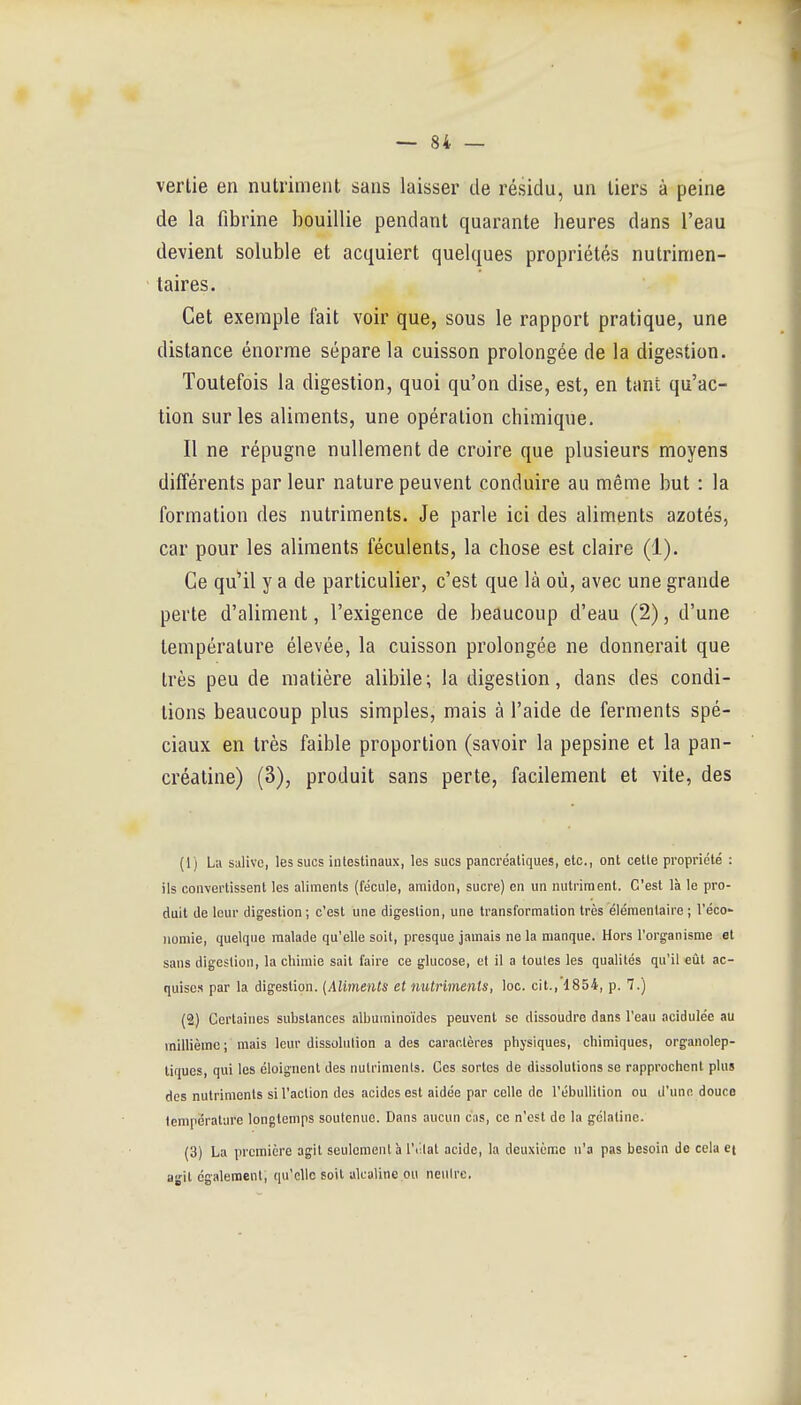 vertie en nutriment sans laisser de résidu, un tiers à peine de la fibrine bouillie pendant quarante heures dans l'eau devient soluble et acquiert quelques propriétés nutrinien- taires. Cet exemple fait voir que, sous le rapport pratique, une distance énorme sépare la cuisson prolongée de la digestion. Toutefois la digestion, quoi qu'on dise, est, en tant qu'ac- tion sur les aliments, une opération chimique. Il ne répugne nullement de croire que plusieurs moyens différents par leur nature peuvent conduire au même but : la formation des nutriments. Je parle ici des aliments azotés, car pour les aliments féculents, la chose est claire (1). Ce qu'il y a de particulier, c'est que là où, avec une grande perte d'aliment, l'exigence de beaucoup d'eau (2), d'une température élevée, la cuisson prolongée ne donnerait que très peu de matière alibile; la digestion, dans des condi- tions beaucoup plus simples, mais à l'aide de ferments spé- ciaux en très faible proportion (savoir la pepsine et la pan- créatine) (3), produit sans perte, facilement et vite, des (1) La salive, les sucs intestinaux, les sucs pancréatiques, etc., ont cette propriété : ils convertissent les aliments (fécule, amidon, sucre) en un nutriment. C'est là le pro- duit de leur digestion; c'est une digestion, une transformation très élémentaire ; l'éco- nomie, quelque malade qu'elle soit, presque jamais ne la manque. Hors l'organisme et sans digestion, la chimie sait faire ce glucose, cl il a toutes les qualités qu'il eût ac- quises par la digestion. (Aliments et nutriments, loo. cit., 1854, p. 7.) (2) Certaines substances albuminoïdes peuvent se dissoudre dans l'eau acidulée au millième ; mais leur dissolution a des caractères physiques, chimiques, orgaiiolep- tiques, qui les éloignent des nutriments. Ces sortes de dissolutions se rapprochent plus des nutriments si l'action des acides est aidée par celle de l'ébuUition ou d'une douce température longtemps soutenue. Dans aucun cas, ce n'est de la gélatine. (3) La première agit seulement à Vv.lal acide, la deuxième n'a pas besoin de cela ei agit également, qu'elle soit alcaline ou neutre.