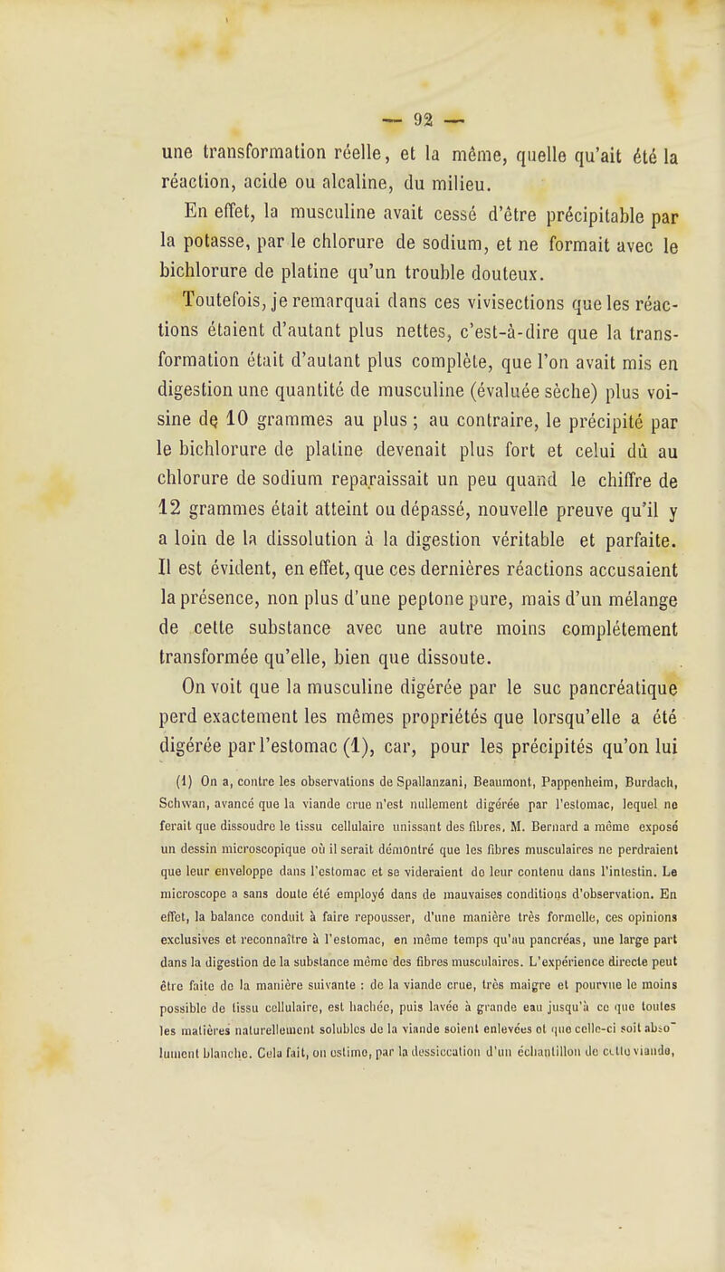 une transformation réelle, et la même, quelle qu'ait été la réaction, acide ou alcaline, du milieu. En eiïet, la musculine avait cessé d'être précipitable par la potasse, par le chlorure de sodium, et ne formait avec le bichlorure de platine qu'un trouble douteux. Toutefois, je remarquai dans ces vivisections que les réac- tions étaient d'autant plus nettes, c'est-à-dire que la trans- formation était d'autant plus complète, que l'on avait mis en digestion une quantité de musculine (évaluée sèche) plus voi- sine dQ 10 grammes au plus ; au contraire, le précipité par le bichlorure de platine devenait plus fort et celui dû au chlorure de sodium reparaissait un peu quand le chiffre de 12 grammes était atteint ou dépassé, nouvelle preuve qu'il y a loin de la dissolution à la digestion véritable et parfaite. Il est évident, en effet, que ces dernières réactions accusaient la présence, non plus d'une peptone pure, mais d'un mélange de cette substance avec une autre moins complètement transformée qu'elle, bien que dissoute. On voit que la musculine digérée par le suc pancréatique perd exactement les mêmes propriétés que lorsqu'elle a été digérée par l'estomac (1), car, pour les précipités qu'on lui (1) On a, contre les observations de Spallanzani, Beauraont, Pappenheim, Burdach, Sclivvan, avancé que la viande crue n'est nullement digérée par l'eslomac, lequel no ferait que dissoudre le tissu cellulaire unissant des fibres, M. Bernard a racmo exposé un dessin microscopique où il serait démontré que les fibres musculaires ne perdraient que leur enveloppe dans l'estomac et se videraient do leur contenu dans Tinlestin. Le microscope a sans doute été employé dans de mauvaises conditions d'observation. En effet, la balance conduit à faire repousser, d'une manière très formelle, ces opinions exclusives et reconnaître à l'estomac, en même temps qu'au pancréas, une large part dans la digestion de la substance même dos fibres musculaires. L'expérience directe peut être faite de la manière suivante : de la viande crue, très maigre et pourvue le moins possible de tissu cellulaire, est liacbéc, puis lavée à grande eau jusqu'à ce que toutes les matières naturellement solubles de la viande soient enlevées ot que celle-ci soit abso lument bianclic. Cela fait, on ostimo, par la dessiccation d'un éclianlillon de clIIo viande,