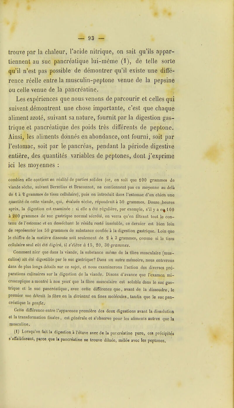 trouve par la chaleur, l'acide nitrique, on sait qu'ils appar- tiennent au suc pancréatique lui-même (1), de telle sorte qu'il n'est pas possible de démontrer qu'il existe une diffé- rence réelle entre la musculin-peptone venue de la pepsine ou celle venue de la pancréatine. Les expériences que nous venons de parcourir et celles qui suivent démontrent une chose importante, c'est que chaque aliment azoté, suivant sa nature, fournit par la digestion gas- trique et pancréatique des poids très différents de peptone. Ainsi, les aliments donnés en abondance, ont fourni, soit par l'estomac, soit par le pancréas, pendant la période digestive entière, des quantités variables de peptones, dont j'exprime ici les moyennes : combien elle contient en rcalild de parties solides (or, on sait que 100 grammes do viande sèche, suivant Berzelius et Braconnot, ne contiennent pas en moyenne au delà de 1 h 2 grammes de tissu cellulaire), puis on introduit dans l'estomac d'un chien une quantité de celle viande, qui, évaluée sùclie, répondrait à 50 grammes. Douze heures après, la digestion est examinée : si elle a été régulière, par exemple, s'il y a ei^lOO à 200 grammes de suc gastrique normal sécrété, on verra qu'en fdtrant tout le con- tenu de l'estomac et en desséchant le résidu resté insoluble, ce dernier est bien loin de représenter les 50 grammes do substance confiée à la digestion gastrique. Loin que le chiffre de la matière dissoute soit seulement de 2 à 3 grammes, comme si le tissu cellulaire seul eût été digéré, il s'élève à 15, 20, 30 grammes. Comment nier que dans la viande, la substance mênie de la fibre musculaire (raus- culine) ait été digestible par le suc gastrique? Dans un autre mémoire, nous entrerons dans de plus longs détails sur ce sujet, et nous examinerons l'action des diverses pré- parations culinaires sur la digestion de la viande. Disons d'avance que l'examen mi- croscopique a montré à nos yeux que la fibre musculaire est soluble dans le suc gas- trique et le suc pancréatique, avec cette différence que, avant de la dissoudre, le premier suc détruit la fibre en la divisant en fines molécules, tandis que le suc pan- créatique la gonfle: Celle différence entre l'apparence première des deux digestions avant la dissolution et la transformation finales , est générale et s'observe pour les aliments autres que la rausculinc. (1) Lorsqu'on fait la digestion à Tétuvo avec de la pancréatine pure, ces précipilds s'affaiblissent, parce que la pancréatine se trouve diluée, mêlée avec les peptones.