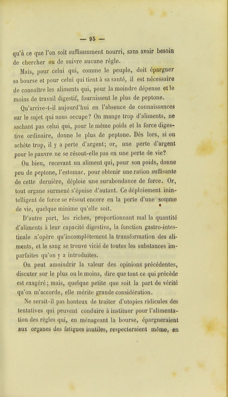 qu'à ce que l'on soit suffisamment nourri, sans avoir besoin de chercher ou de suivre aucune règle. Mais, pour celui qui, comme le peuple, doit épargner sa bourse et pour celui qui tient à sa santé, il est nécessaire de connaître les aliments qui, pour la moindre dépense et le moins de travail digestif, fournissent le plus de peptone. Qu'arrive-t-il aujourd'hui en l'absence de connaissances sur le sujet qui nous occupe? On mange trop d'aliments, ne sachant pas celui qui, pour le même poids et la force diges- tive ordinaire, donne le plus de peptone. Dès lors, si on achète trop, il y a perte d'argent; or, une perte d'argent pour le pauvre ne se résout-elle pas en une perte de vie? Ou bien, recevant un aliment qui, pour son poids, donne peu de peptone, l'estomac, pour obtenir une ration suffisante de cette dernière, déploie une surabondance de force. Or, tout organe surmené s'épuise d'autant. Ce déploiement inin- telligent de force se résout encore en la perte d'une somme de vie, quelque minime qu'elle soit. * D'autre part, les riches, proportionnant mal la quantité d'aliments à leur capacité digestive, la fonction gastro-intes- tinale n'opère qu'incomplètement la transformation des ali- ments, et le sang se trouve vicié de toutes les substances im- parfaites qu'on y a introduites. On peut amoindrir la valeur des opinions précédentes, discuter sur le plus ou le moins, dire que tout ce qui précède est exagéré ; mais, quelque petite que soit la part de vérité qu'on m'accorde, elle mérite grande considération. Ne serait-il pas honteux de traiter d'utopies ridicules des tentatives qui peuvent conduire à instituer pour l'alimenta- tion des règles qui, en ménageant la bourse, épargneraient aux organes des fatigues inutiles, respecteraient même, en