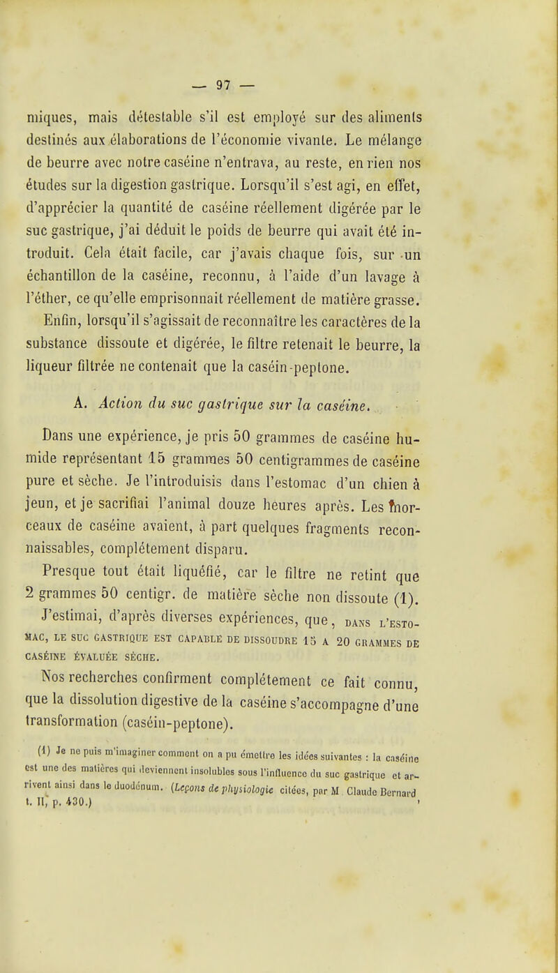 niiques, mais dtétestable s'il est employé sur des aliments destinés aux élaborations de l'économie vivante. Le mélange de beurre avec notre caséine n'entrava, au reste, en rien nos études sur la digestion gastrique. Lorsqu'il s'est agi, en effet, d'apprécier la quantité de caséine réellement digérée par le suc gastrique, j'ai déduit le poids de beurre qui avait été in- troduit. Cela était facile, car j'avais chaque fois, sur un échantillon de la caséine, reconnu, à l'aide d'un lavage à l'éther, ce qu'elle emprisonnait réellement de matière grasse. Enfin, lorsqu'il s'agissait de reconnaître les caractères de la substance dissoute et digérée, le filtre retenait le beurre, la liqueur filtrée ne contenait que la caséin-peptone. A. Action du suc gastrique sur la caséine. Dans une expérience, je pris 50 grammes de caséine hu- mide représentant 15 grammes 50 centigrammes de caséine pure et sèche. Je l'introduisis dans l'estomac d'un chien à jeun, et je sacrifiai l'animal douze heures après. Les fnor- ceaux de caséine avaient, à part quelques fragments recon- naissables, complètement disparu. Presque tout était liquéfié, car le filtre ne retint que 2 grammes 50 centigr. de matière sèche non dissoute (1). J'estimai, d'après diverses expériences, que, dans l'esto- mac, LE suc GASTRIQUE EST CAPABLE DE DISSOUDRE 13 A 20 GRAMMES DE CASÉINE ÉVALUÉE SÈCHE. Nos recherches confirment complètement ce fait connu, que la dissolution digestive de la caséine s'accompagne d'une transformation (caséin-peptone). (1) Je ne puis m'imaginer commont on a pu émellro les idées suivantes : la caséine est une des matières qui deviennenl insolubles sous l'influence du suc gastrique et ar- rivent ainsi dans le duodénum. {Leçons de physiologie citées, par M . Claude Bernard t. H, p. 430.)